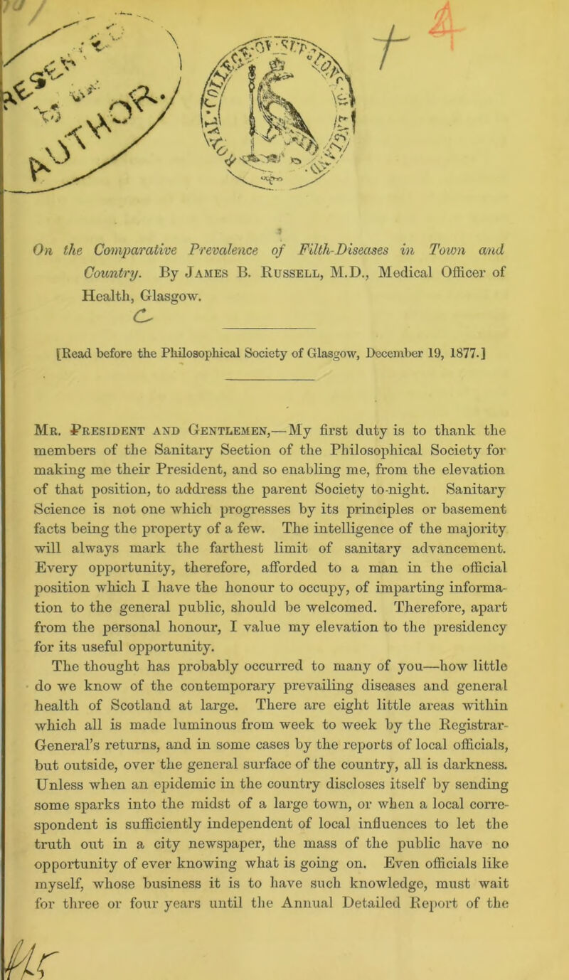 On the Comparative Prevalence of Filth-Diseases in Town and Country. By James B. Russell, M.D., Medical Officer of Health, Glasgow. C- _____ [Read before the Philosophical Society of Glasgow, December 19, 1877.] Mr. President and Gentlemen,—My first duty is to thank the members of the Sanitary Section of the Philosophical Society for making me their President, and so enabling me, from the elevation of that position, to address the parent Society to-night. Sanitary Science is not one which progresses by its principles or basement facts being the property of a few. The intelligence of the majority will always mark the farthest limit of sanitary advancement. Every opportunity, therefore, afforded to a man in the official position which I have the honour to occupy, of imparting informa- tion to the general public, should be welcomed. Therefore, apart from the personal honour, I value my elevation to the presidency for its useful opportunity. The thought has probably occurred to many of you—how little do we know of the contemporary prevailing diseases and general health of Scotland at large. There are eight little areas within which all is made luminous from week to week by the Registrar- General’s returns, and in some cases by the reports of local officials, but outside, over the general surface of the country, all is darkness. Unless when an epidemic in the country discloses itself by sending some sparks into the midst of a large town, or when a local corre- spondent is sufficiently independent of local influences to let the truth out in a city newspaper, the mass of the public have no opportunity of ever knowing what is going on. Even officials like myself, whose business it is to have such knowledge, must wait for three or four years until the Annual Detailed Report of the Ar