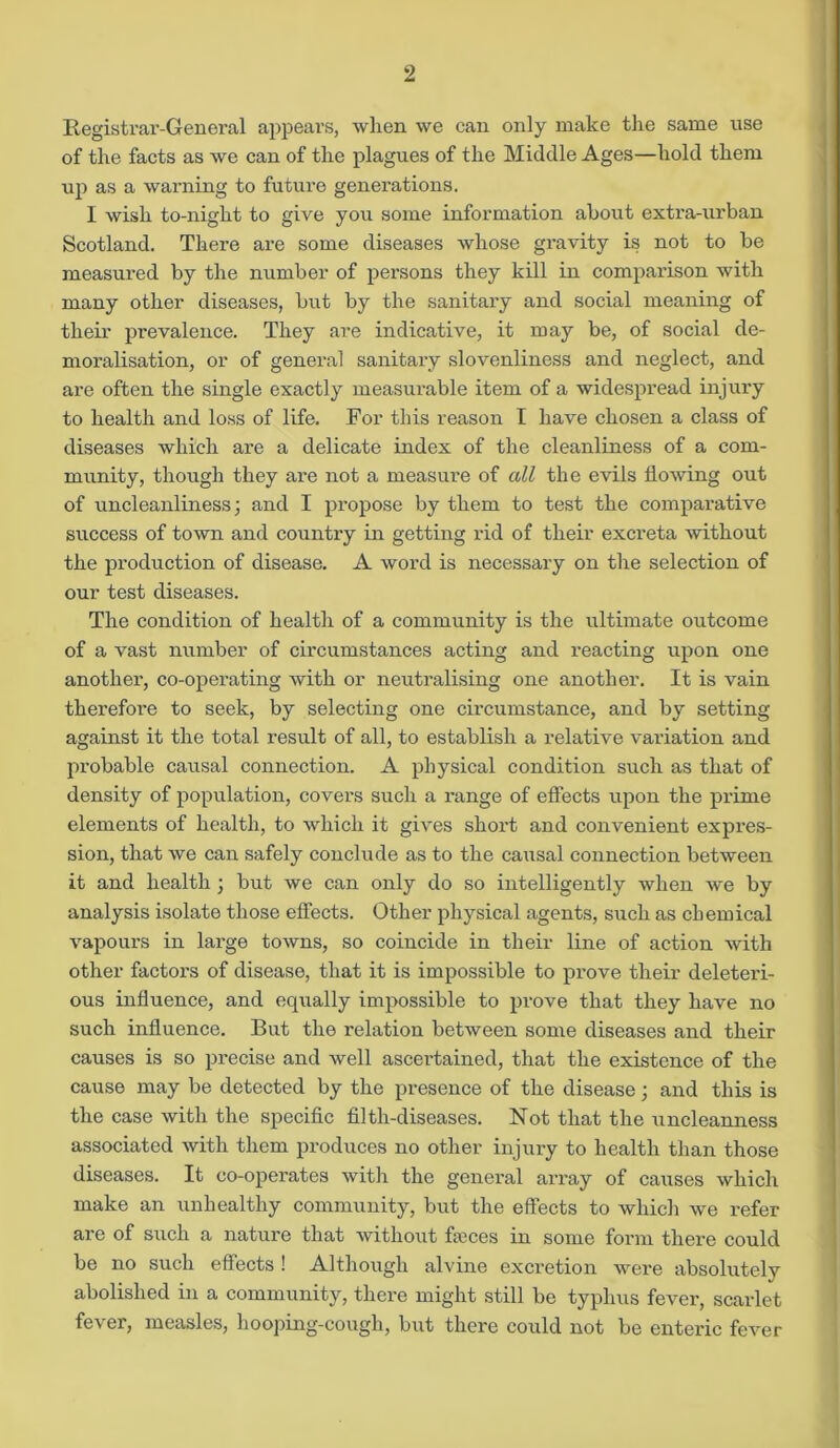 Registrar-General appears, when we can only make the same use of the facts as we can of the plagues of the Middle Ages—hold them up as a warning to future generations. I wish to-night to give you some information about extra-urban Scotland. There are some diseases whose gi’avity is not to be measured by the number of persons they kill in comparison with many other diseases, but by the sanitary and social meaning of their prevalence. They are indicative, it may be, of social de- moralisation, or of general sanitai-y slovenliness and neglect, and are often the single exactly measui’able item of a widespread injui'y to health and loss of life. For this reason I have chosen a class of diseases which ai'e a delicate index of the cleanliness of a com- munity, though they are not a measux*e of all the evils flowing out of uncleanliness) and I propose by them to test the comparative success of town and countiy in getting rid of their excreta without the pi'oduction of disease. A word is necessary on the selection of our test diseases. The condition of health of a community is the ultimate outcome of a vast number of circumstances acting and reacting upon one another, co-operating with or neutralising one another. It is vain therefore to seek, by selecting one circumstance, and by setting against it the total result of all, to establish a relative valuation and probable causal connection. A physical condition such as that of density of population, covers such a range of effects upon the pi'ime elements of health, to which it gives short and convenient expres- sion, that we can safely conclude as to the causal connection between it and health ; but we can only do so intelligently when we by analysis isolate those effects. Other physical agents, such as chemical vapours in large towns, so coincide in their line of action with other factors of disease, that it is impossible to prove their deletei'i- ous influence, and equally impossible to prove that they have no such influence. But the relation between some diseases and their causes is so precise and well ascertained, that the existence of the cause may be detected by the presence of the disease; and this is the case with the specific filth-diseases. Not that the uncleanness associated with them produces no other injury to health than those diseases. It co-opera/tes with the general array of causes which make an unhealthy community, but the effects to which we refer are of such a nature that without fames in some form there could be no such effects ! Although alvine excretion were absolutely abolished in a community, there might still be typhus fever, scarlet fever, measles, hooping-cough, but there could not be enteric fever