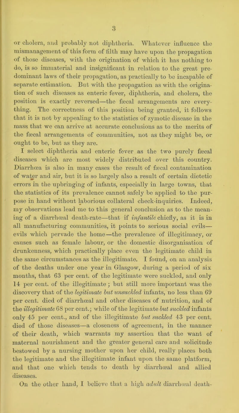 ov cholera, and probably not diphtheria. Whatever influence the mismanagement of this form of tilth may have upon the propagation of those diseases, with the origination of which it has nothing to do, is so immaterial and insignificant in relation to the great pre- dominant laws of their propagation, as practically to be incapable of separate estimation. But with the propagation as with the origina- tion of such diseases as enteric fever, diphtheria, and cholera, the position is exactly reversed—the tiecal arrangements are every- thing. The correctness of this position being granted, it follows that it is not by appealing to the statistics of zymotic disease in the mass that we can arrive at accurate conclusions as to the merits of the tiecal arrangements of communities, not as they might be, or ought to be, but as they ai'e. I select diphtheria and enteric fever as the two purely tiecal diseases which are most widely distributed over this country. Diarrhoea is also in many cases the result of tiecal contamination of water and air, but it is so lai'gely also a result of certain dietetic errors in the upbringing of infants, especially in large towns, that the statistics of its prevalence cannot safely be applied to the pur- pose in hand without laborious collateral check-inquiries. Indeed, my observations lead me to this general conclusion as to the mean- ing of a diarrhoeal death-rate—that if infantile chiefly, as it is in all manufacturing communities, it points to serious social evils— evils which pervade the home—the prevalence of illegitimacy, or causes such as female labour, or the domestic disorganisation of drunkenness, which practically place even the legitimate child in the same circumstances as the illegitimate. I found, on an analysis of the deaths under one year in Glasgow, during a period of six months, that 63 per cent, of the legitimate were suckled, and only 14 per cent, of the illegitimate ; but still more important was the discovery that of the legitimate but unsuckled infants, no less than 69 per cent, died of diarrhoeal and other diseases of nutrition, and of the illegitimate 68 per cent.; while of the legitimate but suckled infants only 45 per cent., and of the illegitimate but suckled 43 per cent, died of those diseases—a closeness of agreement, in the manner of their death, which warrants my assertion that the want of maternal nourishment and the greater general care and solicitude bestowed by a nursing mother upon her child, really places both the legitimate and the illegitimate infant upon the same platform, and that one which tends to death by diarrhoeal and allied diseases. On the other hand, I believe that a high adult diarrhoeal death-