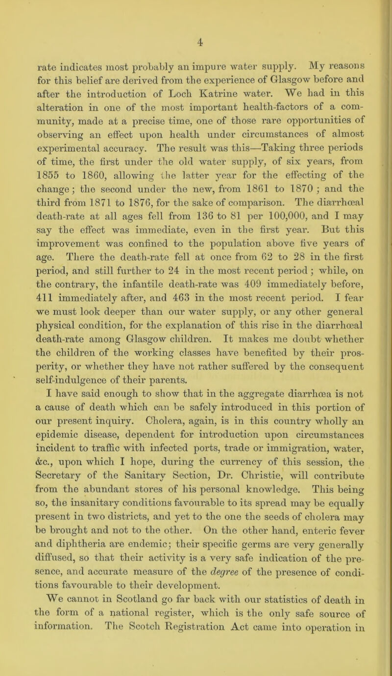 rate indicates most probably an impure water supply. My reasons for this belief are derived from the experience of Glasgow before and after the introduction of Loch Katrine water. We had in this altei’ation in one of the most important health-factors of a com- munity, made at a precise time, one of those rare opportunities of observing an effect upon health under circumstances of almost experimental accuracy. The result was this—Taking three periods of time, the first under the old water supply, of six years, from 1855 to 1860, allowing the latter year for the effecting of the change; the second under the new, from 1861 to 1870 ; and the third from 1871 to 1876, for the sake of comparison. The diarrhceal death-rate at all ages fell from 136 to 81 per 100,000, and I may say the effect was immediate, even in the first year. But this improvement was confined to the population above five years of age. There the death-rate fell at once from 62 to 28 in the first period, and still further to 24 in the most recent period ; while, on the contrary, the infantile death-rate was 409 immediately before, 411 immediately after, and 463 in the most recent period. I fear we must look deeper than our water supply, or any other general physical condition, for the explanation of this rise in the diarrhoeal death-rate among Glasgow children. It makes me doubt whether the children of the working classes have benefited by their pros- perity, or whether they have not rather suffered by the consequent self-indulgence of their parents. I have said enough to show that in the aggregate diarrhoea is not a cause of death which can be safely introduced in this portion of our present inquiry. Cholera, again, is in this country wholly an epidemic disease, dependent for introduction upon circumstances incident to traffic with infected ports, trade or immigration, water, &c., upon which I hope, during the currency of this session, the Secretary of the Sanitary Section, Dr. Christie, will contribute from the abundant stores of his personal knowledge. This being so, the insanitary conditions favourable to its spread may be equally present in two districts, and yet to the one the seeds of cholera may be bi'ought and not to the other. On the other hand, enteric fever and diphtheria are endemic; their specific germs are very generally diffused, so that their activity is a very safe indication of the pre- sence, and accurate measure of the degree of the presence of condi- tions favourable to their development. We cannot in Scotland go far back with our statistics of death in the form of a national register, which is the only safe source of information. The Scotch Registration Act came into operation in