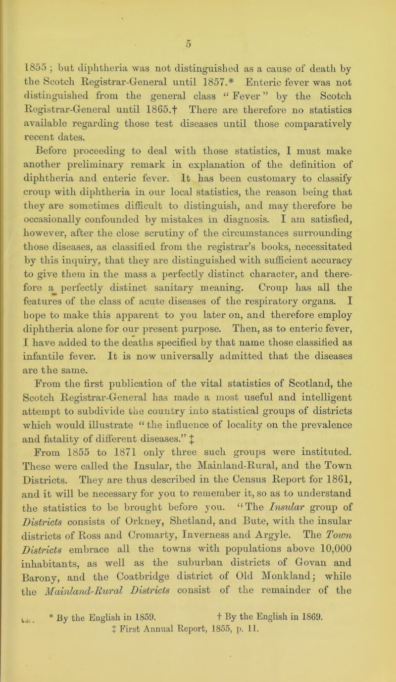 1855 ; but diphtheria was not distinguished as a cause of death by the Scotch Registrar-General until 1857.* Enteric fever was not distinguished from the general class “ Fever ” by the Scotch Registrar-General until 1865.f There are therefore no statistics available regarding those test diseases until those comparatively recent dates. Before proceeding to deal with those statistics, I must make another preliminary remark in explanation of the definition of diphtheria and enteric fever. It has been customary to classify croup with diphtheria in our local statistics, the reason being that they are sometimes difficult to distinguish, and may therefore be occasionally confounded by mistakes in diagnosis. I am satisfied, however, after the close scrutiny of the circumstances surrounding those diseases, as classified from the registrar’s books, necessitated by this inquiry, that they are distinguished with sufficient accuracy to give them in the mass a perfectly distinct character, and there- fore a perfectly distinct sanitary meaning. Croup has all the features of the class of acute diseases of the respiratory organs. I hope to make this apparent to you later on, and therefore employ diphtheria alone for our present purpose. Then, as to enteric fever, I have added to the deaths specified by that name those classified as infantile fevei’. It is now universally admitted that the diseases are the same. From the first publication of the vital statistics of Scotland, the Scotch Registrar-General has made a most useful and intelligent attempt to subdivide the country into statistical groups of districts which would illustrate “ the influence of locality on the prevalence and fatality of different diseases.” J From 1855 to 1871 only three such groups were instituted. These were called the Insular, the Mainland-Rural, and the Town Districts. They are thus described in the Census Report for 1861, and it will be necessary for you to remember it, so as to understand the statistics to be brought before you. “The Insular group of Districts consists of Orkney, Shetland, and Bute, with the insular districts of Ross and Cromarty, Inverness and Argyle. The Town Districts embrace all the towns with populations above 10,000 inhabitants, as well as the suburban districts of Govan and Barony, and the Coatbridge district of Old Monkland; while the Mainland-Rural Districts consist of the remainder of the M By the English in 1S59. t By the English in 1869. + First Annual Report, 1855, p. 11.