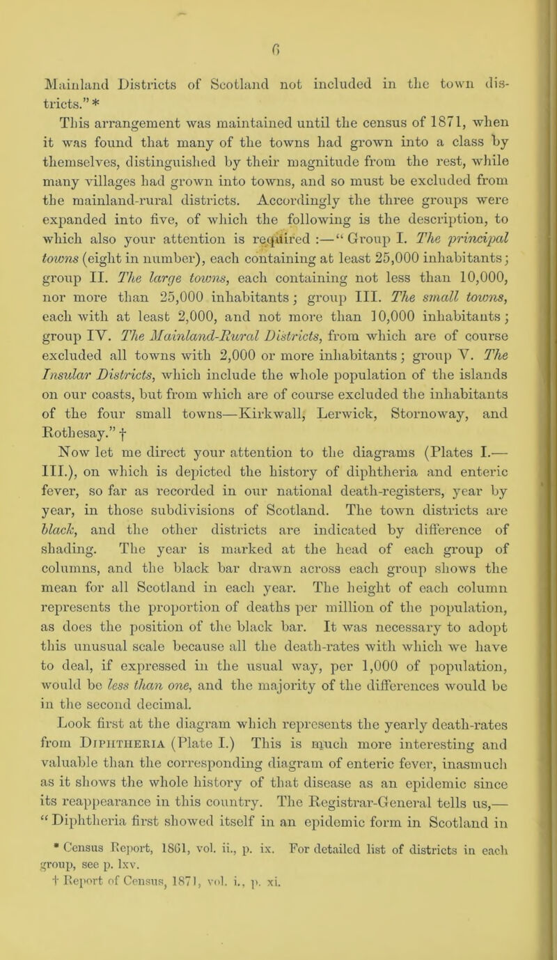 r> Mainland Districts of Scotland not included in the town dis- tricts.” * This arrangement was maintained until the census of 1871, when it was found that many of the towns had grown into a class by themselves, distinguished by their magnitude from the rest, while many villages had grown into towns, and so must be excluded from the mainland-rural districts. Accordingly the three groups were expanded into five, of which the following is the description, to which also your attention is required :—“Group I. The principal towns (eight in number), each containing at least 25,000 inhabitants; group II. The large towns, each containing not less than 10,000, nor more than 25,000 inhabitants; group III. The small toions, each with at least 2,000, and not more than 10,000 inhabitants; group IV. The Mainland-Rural Districts, from which are of course excluded all towns with 2,000 or more inhabitants; group V. The Insular Districts, which include the whole population of the islands on our coasts, but from which are of course excluded the inhabitants of the four small towns—Kirkwall, Lerwick, Stornoway, and Rothesay.” f Now let me direct your attention to the diagrams (Plates I.— III.), on which is depicted the history of diphtheria and enteric fever, so far as recorded in our national death-registers, year by year, in those subdivisions of Scotland. The town districts are black, and the other districts are indicated by difference of shading. The year is marked at the head of each group of columns, and the black bar drawn across each group shows the mean for all Scotland in each year. The height of each column represents the proportion of deaths per million of the population, as does the position of the black bar. It was necessary to adopt this unusual scale because all the death-rates with which we have to deal, if expressed in the usual way, per 1,000 of population, would bo less than one, and the majority of the differences would be in the second decimal. Look first at the diagram which represents the yearly death-rates from Diphtheria (Plate I.) This is much more interesting and valuable than the corresponding diagram of enteric fever, inasmuch as it shows the whole history of that disease as an epidemic since its reappearance in this country. The Registrar-General tells us,— “ Diphtheria first showed itself in an epidemic form in Scotland in • Census Report, 1SG1, vol. ii., p. ix. For detailed list of districts in each group, see p. lxv. + Report of Census, 1871, vol. i., p. xi.