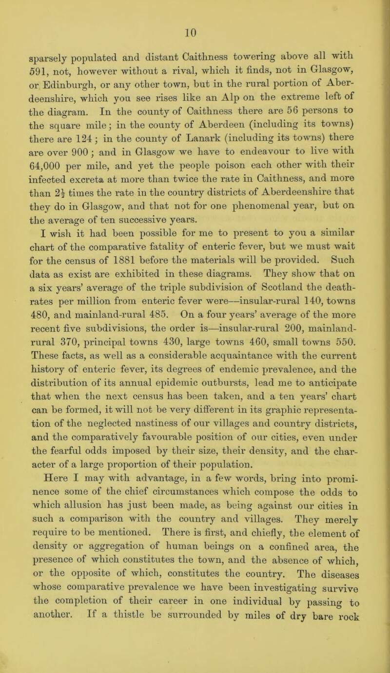 sparsely populated and distant Caithness towering above all with 591, not, however without a rival, which it finds, not in Glasgow, or Edinburgh, or any other town, but in the rural portion of Aber- deenshire, which you see rises like an Alp on the extreme left of the diagram. In the county of Caithness there are 56 persons to the square mile; in the county of Aberdeen (including its towns) there are 124; in the county of Lanark (including its towns) there are over 900 ; and in Glasgow we have to endeavour to live with 64,000 per mile, and yet the people poison each other with their infected excreta at more than twice the rate in Caithness, and more than times the rate in the country districts of Aberdeenshii’e that they do in Glasgow, and that not for one phenomenal year, but on the average of ten successive years. I wish it had been possible for me to present to you a similar chart of the comparative fatality of entei’ic fever, but we must wait for the census of 1881 before the materials will be provided. Such data as exist are exhibited in these diagrams. They show that on a six years’ average of the triple subdivision of Scotland the death- rates per million from enteric fever were—insular-rural 140, towns 480, and mainland-rural 485. On a four years’ average of the moi’e recent five subdivisions, the order is—insular-rural 200, mainland- rural 370, principal towns 430, large towns 460, small towns 550. These facts, as well as a considerable acquaintance with the current history of enteric fever, its degrees of endemic prevalence, and the distribution of its annual epidemic outbursts, lead me to anticipate that when the next census has been taken, and a ten years’ chart can be formed, it will not be very different in its graphic representa- tion of the neglected nastiness of our villages and country districts, and the compai'atively favourable position of our cities, even under the fearful odds imposed by their size, their density, and the char- acter of a large proportion of their population. Here I may with advantage, in a few words, bring into promi- nence some of the chief circumstances which compose the odds to which allusion has just been made, as being against our cities in such a comparison with the country and villages. They merely require to be mentioned. There is first, and chiefly, the element of density or aggregation of human beings on a confined area, the presence of which constitutes the town, and the absence of which, or the opposite of which, constitutes the country. The diseases whose comparative prevalence we have been investigating survive the completion of their career in one individual by passing to another. If a thistle be surrounded by miles of dry bare rock