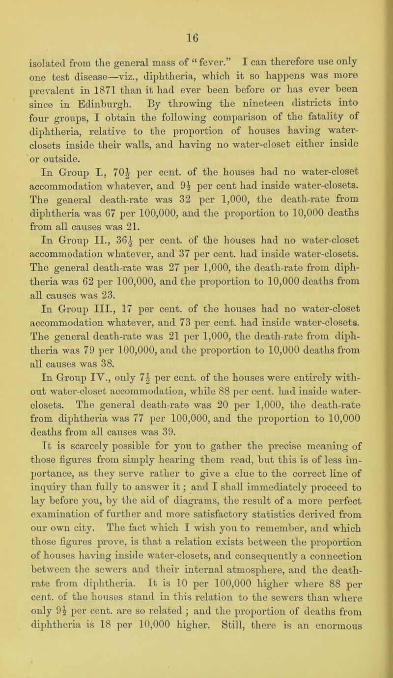 isolated from the general mass of “ fever.” I can therefore use only one test disease—viz., diphtheria, which it so happens was more prevalent in 1871 than it had ever been before or has ever been since in Edinburgh. By throwing the nineteen districts into four groups, I obtain the following comparison of the fatality of diphtheria, relative to the proportion of houses having water- closets inside their walls, and having no water-closet either inside or outside. In Group I., 70 J per cent, of the houses had no water-closet accommodation whatever, and 9t per cent had inside water-closets. The general death-rate was 32 per 1,000, the death-rate from diphtheria was G7 per 100,000, and the proportion to 10,000 deaths from all causes was 21. In Group II., 361 per cent, of the houses had no water-closet accommodation whatever, and 37 per cent, had inside water-closets. The general death-rate was 27 per 1,000, the death-rate from diph- theria was 62 per 100,000, and the proportion to 10,000 deaths from all causes was 23. In Group III., 17 per cent, of the houses had no water-closet accommodation whatever, and 73 per cent, had inside water-closets. The general death-rate was 21 per 1,000, the death-rate from diph- theria was 79 per 100,000, and the proportion to 10,000 deaths from all causes was 38. In Group IV., only 71 per cent, of the houses were entirely with- out water-closet accommodation, while 88 per cent, had inside water- closets. The general death-rate was 20 per 1,000, the death-i’ate from diphtheria was 77 per 100,000, and the proportion to 10,000 deaths from all causes was 39. It is scarcely possible for you to gather the precise meaning of those figures from simply hearing them read, but this is of less im- portance, as they serve rather to give a clue to the correct line of inquiry than fully to answer it; and I shall immediately proceed to lay before you, by the aid of diagrams, the result of a more perfect examination of further and more satisfactory statistics derived from our own city. The fact which I wish you to remember, and which those figures prove, is that a relation exists between the proportion of houses having inside water-closets, and consequently a connection between the sewers and their internal atmosphere, and the death- rate from diphtheria. It is 10 per 100,000 higher where 88 per cent, of the houses stand in this relation to the sewers than where only 9| per cent, are so related ; and the proportion of deaths from diphtheria is 18 per 10,000 higher. Still, there is an enormous