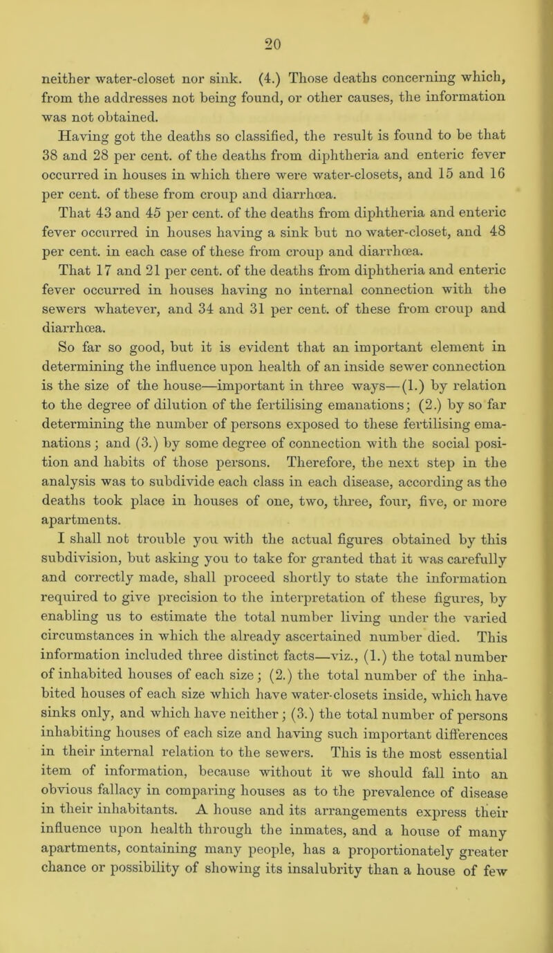 neither water-closet nor sink. (4.) Those deaths concerning which, from the addresses not being found, or other causes, the information was not obtained. Having got the deaths so classified, the result is found to be that 38 and 28 per cent, of the deaths from diphtheria and enteric fever occurred in houses in which there were water-closets, and 15 and 16 per cent, of these from croup and diarrhoea. That 43 and 45 per cent, of the deaths from diphtheria and enteric fever occurred in houses having a sink but no water-closet, and 48 per cent, in each case of these from croup and diarrhoea. That 17 and 21 per cent, of the deaths from diphtheria and enteric fever occurred in houses having no internal connection with the sewers whatever, and 34 and 31 per cent, of these from croup and diarrhoea. So far so good, but it is evident that an important element in determining the influence upon health of an inside sewer connection is the size of the house—important in three ways—(1.) by relation to the degree of dilution of the fertilising emanations; (2.) by so far determining the number of persons exposed to these fertilising ema- nations ; and (3.) by some degree of connection with the social posi- tion and habits of those persons. Therefore, the next step in the analysis was to subdivide each class in each disease, according as the deaths took place in houses of one, two, three, four, five, or more apartments. I shall not trouble you with the actual figures obtained by this subdivision, but asking you to take for granted that it was carefully and correctly made, shall proceed shortly to state the information required to give precision to the interpretation of these figures, by enabling us to estimate the total number living under the varied circumstances in which the already ascertained number died. This information included three distinct facts—viz., (1.) the total number of inhabited houses of each size; (2.) the total number of the inha- bited houses of each size which have water-closets inside, which have sinks only, and which have neither; (3.) the total number of persons inhabiting houses of each size and having such important differences in their internal relation to the sewers. This is the most essential item of information, because without it we should fall into an obvious fallacy in comparing houses as to the prevalence of disease in their inhabitants. A house and its arrangements express their influence upon health through the inmates, and a house of many apartments, containing many people, has a proportionately greater chance or possibility of showing its insalubrity than a house of few