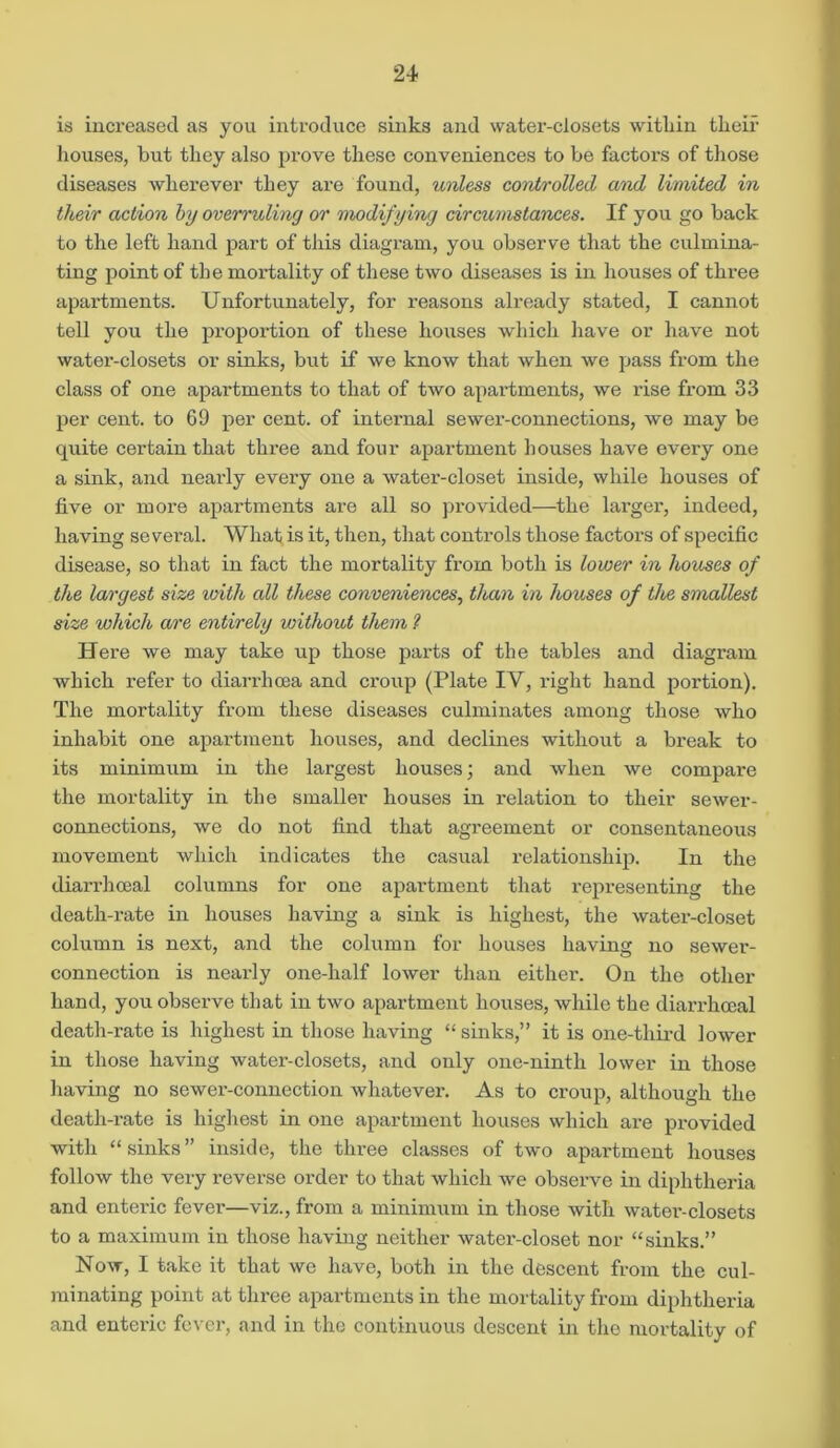 is increased as you introduce sinks and water-closets witliin their houses, but they also prove these conveniences to be factors of those diseases wherever they are found, unless controlled and limited in their action by overruling or modifying circumstances. If you go back to the left hand part of this diagram, you observe that the culmina- ting point of the mortality of these two diseases is in houses of three apartments. Unfortunately, for reasons already stated, I cannot tell you the proportion of these houses which have or have not water-closets or sinks, but if we know that when we pass from the class of one apartments to that of two apartments, we rise from 33 per cent, to 69 per cent, of internal sewer-connections, we may be quite certain that three and four apartment houses have every one a sink, and nearly every one a water-closet inside, while houses of five or more apartments are all so provided—the larger, indeed, having several. What is it, then, that controls those factors of specific disease, so that in fact the mortality from both is lower in houses of the largest size icith all these conveniences, than in houses of the smallest size which are entirely without them 1 Here we may take up those parts of the tables and diagram which refer to diarrhoea and croup (Plate IV, right hand portion). The mortality from these diseases culminates among those who inhabit one apartment houses, and declines without a break to its minimum in the largest houses; and when we compare the mortality in the smaller houses in relation to their sewer- connections, we do not find that agreement or consentaneous movement which indicates the casual relationship. In the diarrhceal columns for one apartment that representing the death-rate in houses having a sink is highest, the water-closet column is next, and the column for houses having no sewer- connection is nearly one-half lower than either. On the other hand, you observe that in two apartment houses, while the diarrhceal death-rate is highest in those having “sinks,” it is one-third lower in those having water-closets, and only one-ninth lower in those having no sewer-connection whatever. As to croup, although the death-rate is highest in one apartment houses which are provided with “ sinks ” inside, the three classes of two apartment houses follow the very reverse order to that which we observe in diphtheria and enteric fever—viz., from a minimum in those with watei’-closets to a maximum in those having neither water-closet nor “sinks.” Now, I take it that we have, both in the descent from the cul- minating point at three apartments in the mortality from diphtheria and enteric fever, and in the continuous descent in the mortality of