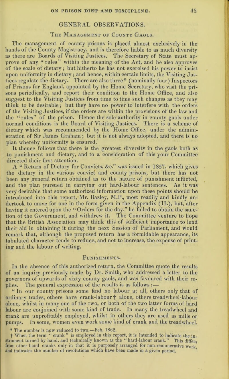 GENERAL OBSERVATIONS. The Management of County Gaols. The management of county prisons is placed almost exclusively in the hands of the County Magistracy, and is therefore liable to as much diversity as there are Boards of Visiting Justices. The Secretary of State must ap- prove of any “ rules” within the meaning of the Act, and he also approves of the scale of dietary; but hitherto he has not exercised his power to insist upon uniformity in dietary; and hence, within certain limits, the Visiting Jus- tices regulate the dietary. There are also three* (nominally four) Inspectors of Prisons for England, appointed by the Home Secretary, who visit the pri- sons periodically, and report their condition to the Home Office, and also suggest to the Visiting Justices from time to time such changes as they may think to be desirable; but they have no power to interfere with the orders of the Visiting Justices, if the orders are within the provisions of the law and the “rules” of the prison. Hence the sole authority in county gaols under normal conditions is the Board of Visiting Justices. There is a scheme of dietary which was recommended by the Home Office, under the admini- stration of Sir James Graham; but it is not always adopted, and there is no plan w hereby uniformity is ensured. It thence follows that there is the greatest diversity in the gaols both as to punishment and dietary, and to a consideration of this your Committee directed their first attention. A “Return of Dietary for Convicts, &c.” was issued in 1857, which gives the dietary in the various convicf and county prisons, but there has not been any general return obtained as to the nature of punishment inflicted, and the plan pursued in carrying out hard-labour sentences. As it was very desirable that some authorized information upon these points should be introduced into this report, Mr. Bazley, M.P., most readily and kindly un- dertook to move for one in the form given in the Appendix (II.), but, after having it entered upon the “Orders for the day,” he failed to obtain the sanc- tion of the Government, and withdrew it. The Committee venture to hope that the British Association may think this of sufficient importance to lend their aid in obtaining it during the next Session of Parliament, and would remark that, although the proposed return has a formidable appearance, its tabulated character tends to reduce, and not to increase, the expense of print- ing and the labour of writing. Punishments. In the absence of this authorized return, the Committee quote the results of an inquiry previously made by Dr. Smith, who addressed a letter to the governors of upwards of sixty county gaols, and was favoured with their re- plies. The general expression of the results is as follows :— “ In our county prisons some find no labour at all, others only that of ordinary trades, others have crank-labourf alone, others treadwheel-labour alone, whilst in many one of the two, or both of the two latter forms of hard labour are conjoined with some kind of trade. In many the treadwheel and crank are unprofitably employed, whilst in others they are used as mills or pumps. In some, women even work some kind of crank and the treadwheel. * The number is now reduced to two.—Feb. 1862. t When the term “ crank ” is employed in this report, it is intended to indicate the in- strument turned by hand, and technically known as the “ hard-labour crank.” This differs from other hand cranks only in that it is purposely arranged for non-remunerative work and indicates the number of revolutions which have been made in a given period.