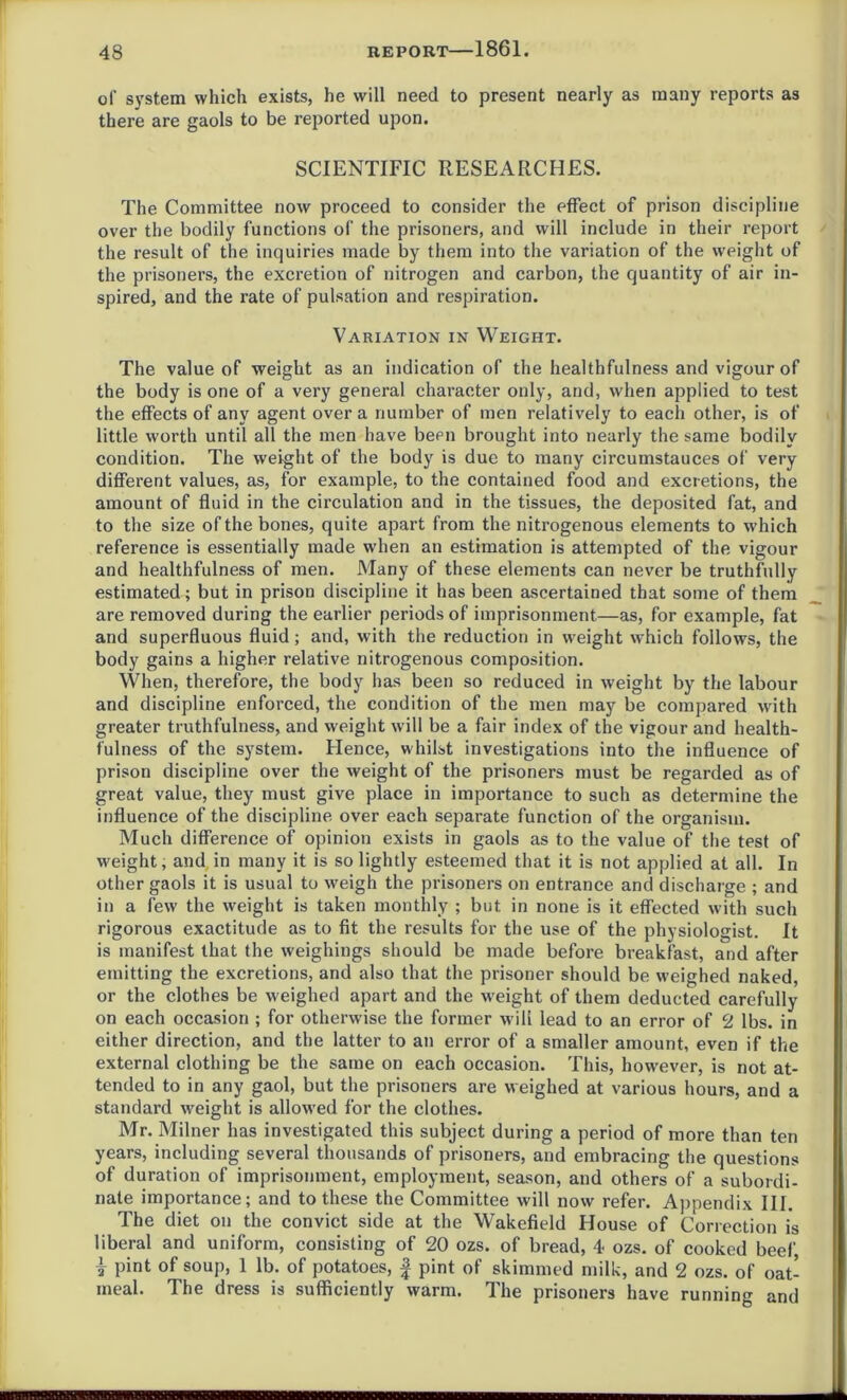 of system which exists, he will need to present nearly as many reports as there are gaols to be reported upon. SCIENTIFIC RESEARCHES. The Committee now proceed to consider the effect of prison discipline over the bodily functions of the prisoners, and will include in their report the result of the inquiries made by them into the variation of the weight of the prisoners, the excretion of nitrogen and carbon, the quantity of air in- spired, and the rate of pulsation and respiration. Variation in Weight. The value of weight as an indication of the healthfulness and vigour of the body is one of a very general character only, and, when applied to test the effects of any agent over a number of men relatively to each other, is of little worth until all the men have been brought into nearly the same bodily condition. The weight of the body is due to many circumstauces of very different values, as, for example, to the contained food and excretions, the amount of fluid in the circulation and in the tissues, the deposited fat, and to the size of the bones, quite apart from the nitrogenous elements to which reference is essentially made when an estimation is attempted of the vigour and healthfulness of men. Many of these elements can never be truthfully estimated; but in prison discipline it has been ascertained that some of them are removed during the earlier periods of imprisonment—as, for example, fat and superfluous fluid; and, with the reduction in weight which follows, the body gains a higher relative nitrogenous composition. When, therefore, the body lias been so reduced in weight by the labour and discipline enforced, the condition of the men may be compared with greater truthfulness, and weight will be a fair index of the vigour and health- fulness of the system. Hence, whilst investigations into the influence of prison discipline over the weight of the prisoners must be regarded as of great value, they must give place in importance to such as determine the influence of the discipline over each separate function of the organism. Much difference of opinion exists in gaols as to the value of the test of weight, and in many it is so lightly esteemed that it is not applied at all. In other gaols it is usual to weigh the prisoners on entrance and discharge ; and in a few the weight is taken monthly ; but in none is it effected with such rigorous exactitude as to fit the results for the use of the physiologist. It is manifest that the weighings should be made before breakfast, and after emitting the excretions, and also that the prisoner should be weighed naked, or the clothes be weighed apart and the weight of them deducted carefully on each occasion ; for otherwise the former will lead to an error of 2 lbs. in either direction, and the latter to an error of a smaller amount, even if the external clothing be the same on each occasion. This, however, is not at- tended to in any gaol, but the prisoners are weighed at various hours, and a standard weight is allowed for the clothes. Mr. Milner has investigated this subject during a period of more than ten years, including several thousands of prisoners, and embracing the questions of duration of imprisonment, employment, season, and others of a subordi- nate importance; and to these the Committee will now refer. Appendix III. The diet on the convict side at the Wakefield House of Correction is liberal and uniform, consisting of 20 ozs. of bread, 4 ozs. of cooked beef, | pint of soup, 1 lb. of potatoes, f pint of skimmed milk, and 2 ozs. of oat- meal. The dress is sufficiently warm. The prisoners have running and