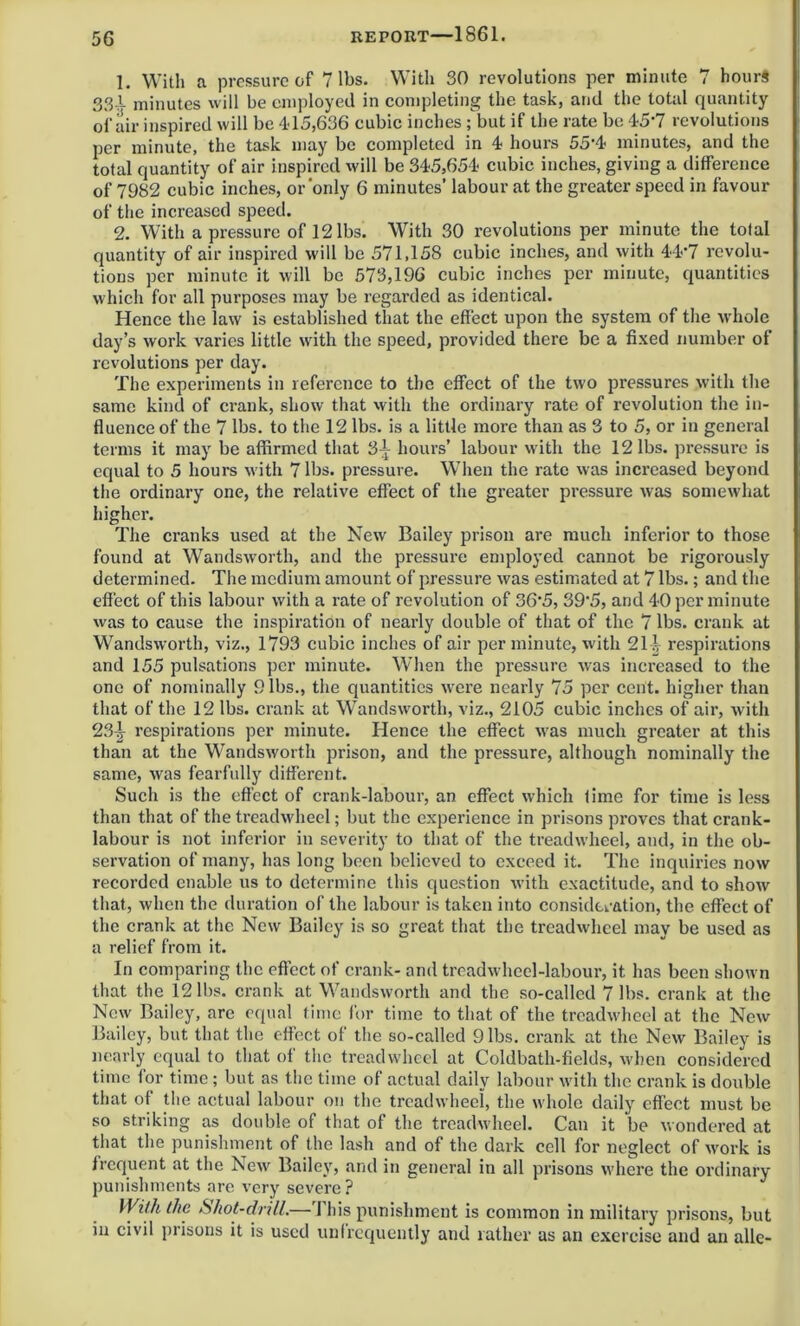 1. With a pressure of 7 lbs. With 30 revolutions per minute 7 hours 33I minutes will be employed in completing the task, and the total quantity of air inspired will be 415,636 cubic inches ;but if the rate be 45’7 revolutions per minute, the task may be completed in 4 hours 55'4 minutes, and the total quantity of air inspired will be 345,654 cubic inches, giving a difference of 7982 cubic inches, or'only 6 minutes’ labour at the greater speed in favour of the increased speed. 2. With a pressure of 12 lbs. With 30 revolutions per minute the total quantity of air inspired will be 571,158 cubic inches, and with 44*7 revolu- tions per minute it will be 573,196 cubic inches per minute, quantities which for all purposes may be regarded as identical. Hence the law is established that the effect upon the system of the whole day’s work varies little with the speed, provided there be a fixed number of revolutions per day. The experiments in reference to the effect of the two pressures with the same kind of crank, show that with the ordinary rate of revolution the in- fluence of the 7 lbs. to the 12 lbs. is a little more than as 3 to 5, or in general terms it may be affirmed that 3-j hours’ labour with the 12 lbs. pressure is equal to 5 hours with 7 lbs. pressure. When the rate was increased beyond the ordinary one, the relative effect of the greater pressure was somewhat higher. The cranks used at the New Bailey prison are much inferior to those found at Wandsworth, and the pressure employed cannot be rigorously determined. The medium amount of pressure was estimated at 7 lbs.; and the effect of this labour with a rate of revolution of 36‘5, 39'5, and 40 per minute was to cause the inspiration of nearly double of that of the 7 lbs. crank at Wandsworth, viz., 1793 cubic inches of air per minute, with 21^ respirations and 155 pulsations per minute. When the pressure was increased to the one of nominally 9 lbs., the quantities were nearly 75 per cent, higher than that of the 12 lbs. crank at Wandsworth, viz., 2105 cubic inches of air, with 23^ respirations per minute. Hence the effect was much greater at this than at the Wandsworth prison, and the pressure, although nominally the same, was fearfully different. Such is the effect of crank-labour, an effect which time for time is less than that of the treadwheel; but the experience in prisons proves that crank- labour is not inferior in severity to that of the treadwheel, and, in the ob- servation of many, has long been believed to exceed it. The inquiries now recorded enable us to determine this question with exactitude, and to show that, when the duration of the labour is taken into consideration, the effect of the crank at the New Bailey is so great that the treadwheel may be used as a relief from it. In comparing the effect of crank- and treadwheel-labour, it has been shown that the 12 lbs. crank at Wandsworth and the so-called 7 lbs. crank at the New Bailey, are equal time for time to that of the treadwheel at the New Bailey, but that the effect of the so-called 9 lbs. crank at the New Bailey is nearly equal to that of the treadwheel at Coldbath-fields, when considered time tor time ; but as the time of actual daily labour with the crank is double that of the actual labour on the treadwheel, the whole daily effect must be so striking as double of that of the treadwheel. Can it be wondered at that the punishment of the lash and of the dark cell for neglect of work is frequent at the New Bailey, and in general in all prisons where the ordinary punishments are very severe? With the Shot-drill.—’This punishment is common in military prisons, but in civil prisons it is used unfrequently and rather as an exercise and an allc-