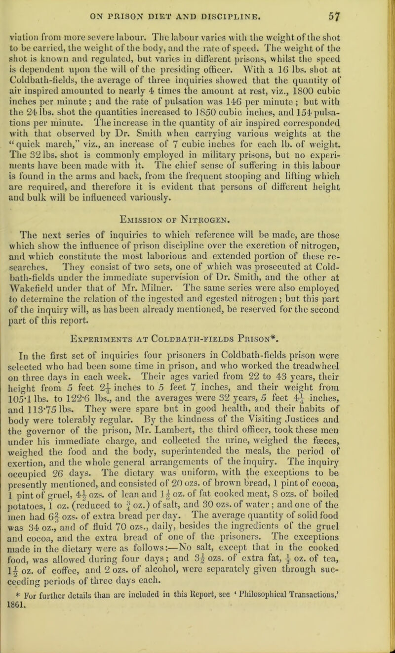 viation from more severe labour. The labour varies with the weight of the shot to be carried, the weight of the body, and the rate of speed. The weight of the shot is known and regulated, but varies in different prisons, whilst the speed is dependent upon the will of the presiding officer. With a 16 lbs. shot at Coldbath-fields, the average of three inquiries showed that the quantity of air inspired amounted to nearly 4* times the amount at rest, viz., 1S00 cubic inches per minute; and the rate of pulsation w'as 14G per minute ; but with the 24-lbs. shot the quantities increased to 1850 cubic inches, and 154 pulsa- tions per minute. The increase in the quantity of air inspired corresponded with that observed by Dr. Smith when carrying various weights at the “ quick march,” viz., an increase of 7 cubic inches for each lb. of weight. The 32 lbs. shot is commonly employed in military prisons, but no experi- ments have been made with it. The chief sense of suffering in this labour is found in the arms and back, from the frequent stooping and lifting which are required, and therefore it is evident that persons of different height and bulk will be influenced variously. Emission of Nitrogen. The next series of inquiries to which reference will be made, are those which show the influence of prison discipline over the excretion of nitrogen, and which constitute the most laborious and extended portion of these re- searches. They consist of two sets, one of which w'as prosecuted at Cold- bath-fields under the immediate supervision of Dr. Smith, and the other at Wakefield under that of Mr. Milner. The same series were also employed to determine the relation of the ingested and egested nitrogen ; but this part of the inquiry will, as has been already mentioned, be reserved for the second part of this report. Experiments at Coldbatii-fields Prison*. In the first set of inquiries four prisoners in Coldbath-fields prison were selected who had been some time in prison, and who worked the treadwheel on three days in each wreek. Their ages varied from 22 to 43 years, their height from 5 feet 2j inches to 5 feet 7 inches, and their weight from 105*1 lbs. to 122*6 lbs., and the averages were 32 years, 5 feet 4^ inches, and 113*75 lbs. They were spare but in good health, and their habits of body w'ere tolerably regular. By the kindness of the Visiting Justices and the governor of the prison, Mr. Lambert, the third officer, took these men under his immediate charge, and collected the urine, weighed the faeces, weighed the food and the body, superintended the meals, the period of exertion, and the whole general arrangements of the inquiry. The inquiry occupied 26 days. The dietary was uniform, with fdie exceptions to be presently mentioned, and consisted of 20 ozs. of brown bread, 1 pint of cocoa, I pint of gruel, 4£ ozs. of lean and 1| oz. of fat cooked meat, S ozs. of boiled potatoes, 1 oz. (reduced to \ oz.) of salt, and 30 ozs. of water; and one of the men had Gf ozs. of extra bread per day. The average quantity of solid food was 34 oz., and of fluid 70 ozs., daily, besides the ingredients of the gruel and cocoa, and the extra bread of one of the prisoners. The exceptions made in the dietary were as follows:—No salt, except that in the cooked food, was allowed during four days; and 3| ozs. of extra fat, | oz. of tea, II oz. of coffee, and 2 ozs. of alcohol, were separately given through suc- ceeding periods of three days each. * For further details than arc included in this Report, sec ‘ Philosophical Transactions,’ 1801.