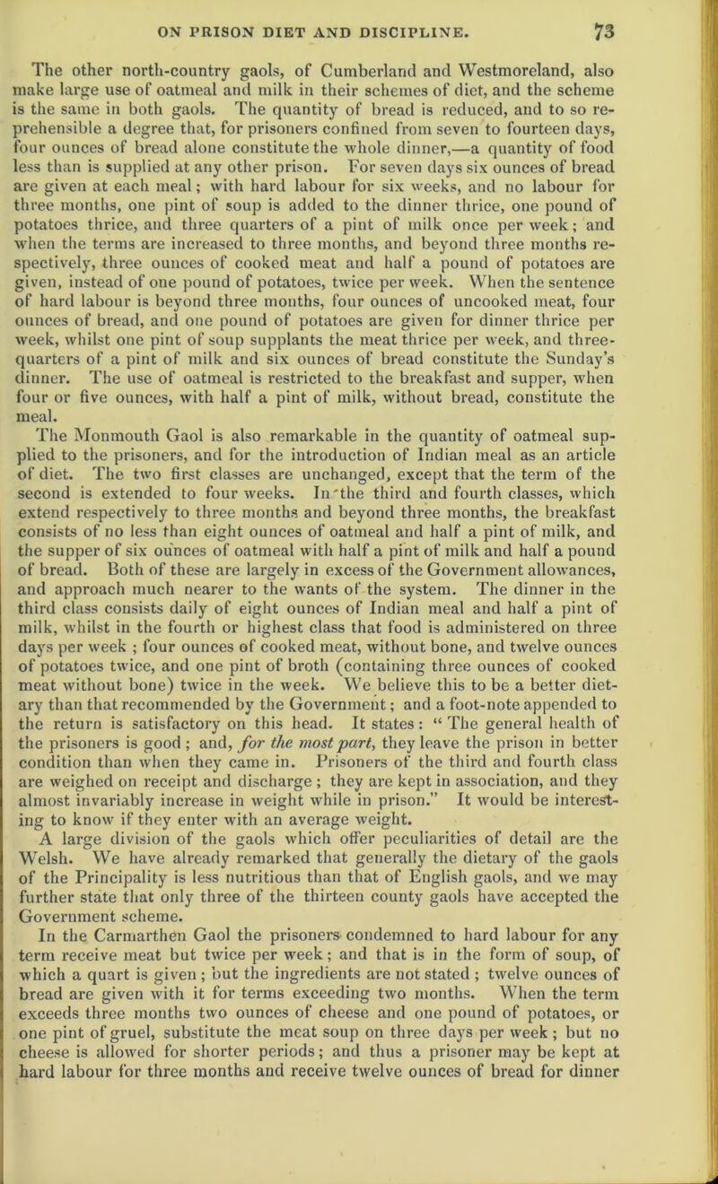 The other north-country gaols, of Cumberland and Westmoreland, also make large use of oatmeal and milk in their schemes of diet, and the scheme is the same in both gaols. The quantity of bread is reduced, and to so re- prehensible a degree that, for prisoners confined from seven to fourteen days, four ounces of bread alone constitute the whole dinner,—a quantity of food less than is supplied at any other prison. For seven days six ounces of bread are given at each meal; with hard labour for six weeks, and no labour for three months, one pint of soup is added to the dinner thrice, one pound of potatoes thrice, and three quarters of a pint of milk once per week; and when the terms are increased to three months, and beyond three months re- spectively, three ounces of cooked meat and half a pound of potatoes are given, instead of one pound of potatoes, twice per week. When the sentence of hard labour is beyond three months, four ounces of uncooked meat, four ounces of bread, and one pound of potatoes are given for dinner thrice per week, whilst one pint of soup supplants the meat thrice per week, and three- quarters of a pint of milk and six ounces of bread constitute the Sunday’s dinner. The use of oatmeal is restricted to the breakfast and supper, when four or five ounces, with half a pint of milk, without bread, constitute the meal. The Monmouth Gaol is also remarkable in the quantity of oatmeal sup- plied to the prisoners, and for the introduction of Indian meal as an article of diet. The two first classes are unchanged, except that the term of the second is extended to four weeks. In'the third and fourth classes, which extend respectively to three months and beyond three months, the breakfast consists of no less than eight ounces of oatmeal and half a pint of milk, and the supper of six ounces of oatmeal with half a pint of milk and half a pound of bread. Both of these are largely in excess of the Government allowances, and approach much nearer to the wants of the system. The dinner in the third class consists daily of eight ounces of Indian meal and half a pint of milk, whilst in the fourth or highest class that food is administered on three days per week ; four ounces of cooked meat, without bone, and twelve ounces of potatoes twice, and one pint of broth (containing three ounces of cooked meat without bone) twice in the week. We believe this to be a better diet- ary than that recommended by the Government; and a foot-note appended to the return is satisfactory on this head. It states: “ The general health of the prisoners is good ; and, for the most part, they leave the prison in better condition than when they came in. Prisoners of the third and fourth class are weighed on receipt and discharge ; they are kept in association, and they almost invariably increase in weight while in prison.” It would be interest- ing to know if they enter with an average weight. A large division of the gaols which offer peculiarities of detail are the Welsh. We have already remarked that generally the dietary of the gaols of the Principality is less nutritious than that of English gaols, and we may further state that only three of the thirteen county gaols have accepted the Government scheme. In the Carmarthen Gaol the prisoners condemned to hard labour for any term receive meat but twice per week; and that is in the form of soup, of which a quart is given ; but the ingredients are not stated ; twelve ounces of bread are given with it for terms exceeding two months. When the term exceeds three months two ounces of cheese and one pound of potatoes, or one pint of gruel, substitute the meat soup on three days per week; but no cheese is allowed for shorter periods; and thus a prisoner may be kept at hard labour for three months and receive twelve ounces of bread for dinner