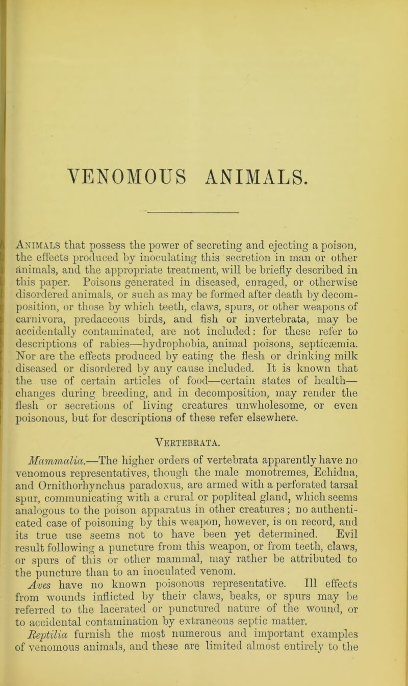 Animals that possess the power of secreting and ejecting a poison, the effects produced by inoculating this secretion in man or other animals, and the appropriate treatment, will be briefly described in this paper. Poisons generated in diseased, enraged, or otherwise disordered animals, or such as may be formed after death by decom- position, or those by which teeth, claws, spurs, or other weapons of carnivora, predaceous birds, and fish or invertebrate, may be accidentally contaminated, are not included: for these refer to descriptions of rabies—hydrophobia, animal poisons, septicaemia. Nor are the effects produced by eating the flesh or drinking milk diseased or disordered by any cause included. It is known that the use of certain articles of food—certain states of health— changes during breeding, and in decomposition, may render the flesh or secretions of living creatures unwholesome, or even poisonous, but for descriptions of these refer elsewhere. Vertebrata. Mammalia.—The higher orders of vertebrata apparently have no venomous representatives, though the male monotremes, Echidna, and Ornithorhynchus paradoxus, are armed with a perforated tarsal spur, communicating with a crural or popliteal gland, which seems analogous to the poison apparatus in other creatures; no authenti- cated case of poisoning by this weapon, however, is on record, and its true use seems not to have been yet determined. Evil result following a puncture from this weapon, or from teeth, claws, or spurs of this or other mammal, may rather be attributed to the puncture than to an inoculated venom. Aves have no known poisonous representative. Ill effects from wounds inflicted by their claws, beaks, or spurs may be referred to the lacerated or punctured nature of the wound, or to accidental contamination by extraneous septic matter. Beptilia furnish the most numerous and important examples of venomous animals, and these are limited almost entirely to the