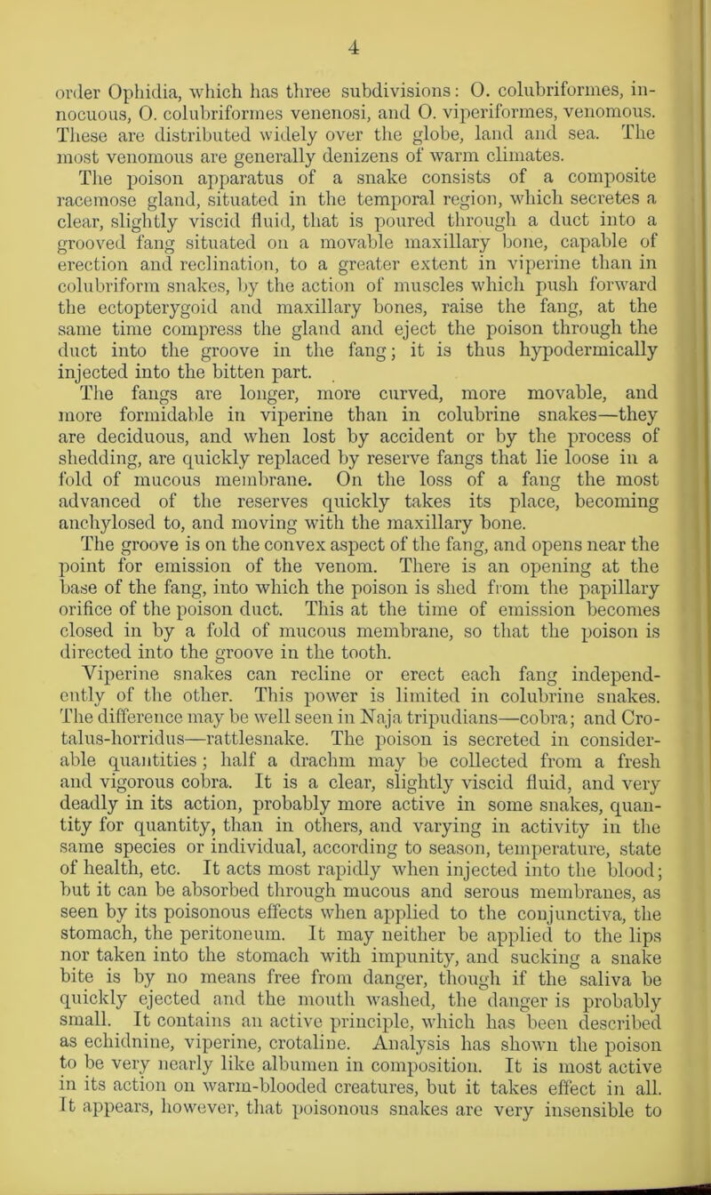 order Ophidia, which lias three subdivisions: 0. colubriformes, in- nocuous, 0. colubriformes venenosi, and 0. viperiformes, venomous. These are distributed widely over the globe, land and sea. The most venomous are generally denizens of warm climates. The poison apparatus of a snake consists of a composite racemose gland, situated in the temporal region, which secretes a clear, slightly viscid fluid, that is poured through a duct into a grooved fang situated on a movable maxillary bone, capable of erection and reclination, to a greater extent in viperine than in colubriform snakes, by the action of muscles which push forward the ectopterygoid and maxillary bones, raise the fang, at the same time compress the gland and eject the poison through the duct into the groove in the fang; it is thus hypodermically injected into the bitten part. The fangs are longer, more curved, more movable, and more formidable in viperine than in colubrine snakes—they are deciduous, and when lost by accident or by the process of shedding, are quickly replaced by reserve fangs that lie loose in a fold of mucous membrane. On the loss of a fang the most advanced of the reserves quickly takes its place, becoming anchylosed to, and moving with the maxillary bone. The groove is on the convex aspect of the fang, and opens near the point for emission of the venom. There is an opening at the base of the fang, into which the poison is shed from the papillary orifice of the poison duct. This at the time of emission becomes closed in by a fold of mucous membrane, so that the poison is directed into the groove in the tooth. Viperine snakes can recline or erect each fang independ- ently of the other. This power is limited in colubrine snakes. The difference may be well seen in Naja tripudians—cobra; and Cro- talus-horridus—rattlesnake. The poison is secreted in consider- able quantities ; half a drachm may be collected from a fresh and vigorous cobra. It is a clear, slightly viscid fluid, and very deadly in its action, probably more active in some snakes, quan- tity for quantity, than in others, and varying in activity in the same species or individual, according to season, temperature, state of health, etc. It acts most rapidly when injected into the blood; but it can be absorbed through mucous and serous membranes, as seen by its poisonous effects when applied to the conjunctiva, the stomach, the peritoneum. It may neither be applied to the lips nor taken into the stomach with impunity, and sucking a snake bite is by no means free from danger, though if the saliva be quickly ejected and the mouth washed, the danger is probably small. It contains an active principle, which has been described as echidnine, viperine, crotaline. Analysis has shown the poison to be very nearly like albumen in composition. It is most active in its action on warm-blooded creatures, but it takes effect in all. It appears, however, that poisonous snakes are very insensible to