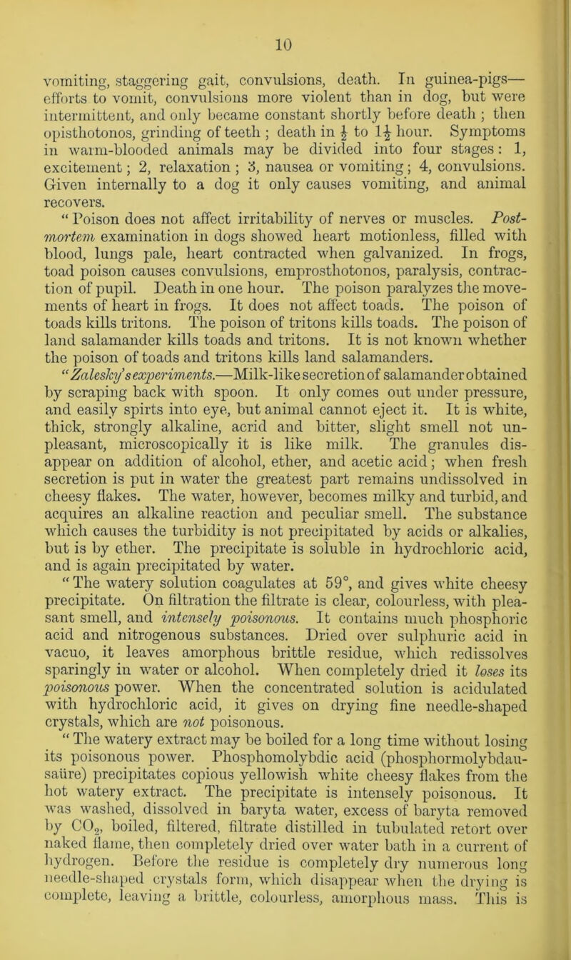 vomiting, staggering gait, convulsions, death. In guinea-pigs— efforts to vomit, convulsions more violent than in clog, but were intermittent, and only became constant shortly before death ; then opisthotonos, grinding of teeth ; death in | to 1^ hour. Symptoms in warm-blooded animals may be divided into four stages: 1, excitement; 2, relaxation ; 3, nausea or vomiting; 4, convulsions. Given internally to a dog it only causes vomiting, and animal recovers. “ Poison does not affect irritability of nerves or muscles. Post- mortem examination in dogs showed heart motionless, filled with blood, lungs pale, heart contracted when galvanized. In frogs, toad poison causes convulsions, emprosthotonos, paralysis, contrac- tion of pupil. Death in one hour. The poison paralyzes the move- ments of heart in frogs. It does not affect toads. The poison of toads kills tritons. The poison of tritons kills toads. The poison of land salamander kills toads and tritons. It is not known whether the poison of toads and tritons kills land salamanders. “ Zaleslcy s experiments.—Milk-like secretion of salamander obtained by scraping back with spoon. It only comes out under pressure, and easily spirts into eye, but animal cannot eject it. It is white, thick, strongly alkaline, acrid and bitter, slight smell not un- pleasant, microscopically it is like milk. The granules dis- appear on addition of alcohol, ether, and acetic acid; when fresh secretion is put in water the greatest part remains undissolved in cheesy flakes. The water, however, becomes milky and turbid, and acquires an alkaline reaction and peculiar smell. The substance which causes the turbidity is not precipitated by acids or alkalies, but is by ether. The precipitate is soluble in hydrochloric acid, and is again precipitated by water. “ The watery solution coagulates at 59°, and gives white cheesy precipitate. On filtration the filtrate is clear, colourless, with plea- sant smell, and intensely poisonotis. It contains much phosphoric acid and nitrogenous substances. Dried over sulphuric acid in vacuo, it leaves amorphous brittle residue, which redissolves sparingly in water or alcohol. When completely dried it loses its poisonous power. When the concentrated solution is acidulated with hydrochloric acid, it gives on drying fine needle-shaped crystals, which are not poisonous. “ The watery extract may be boiled for a long time without losing its poisonous power. Phosphomolybdic acid (phosphormolybdau- saiire) precipitates copious yellowish white cheesy flakes from the hot watery extract. The precipitate is intensely poisonous. It was washed, dissolved in baryta Avater, excess of baryta removed by C02, boiled, filtered, filtrate distilled in tubulated retort over naked flame, then completely dried over water bath in a current of hydrogen. Before the residue is completely dry numerous long needle-shaped crystals form, which disappear Avhen the drying is complete, leaving a brittle, colourless, amorphous mass. This is
