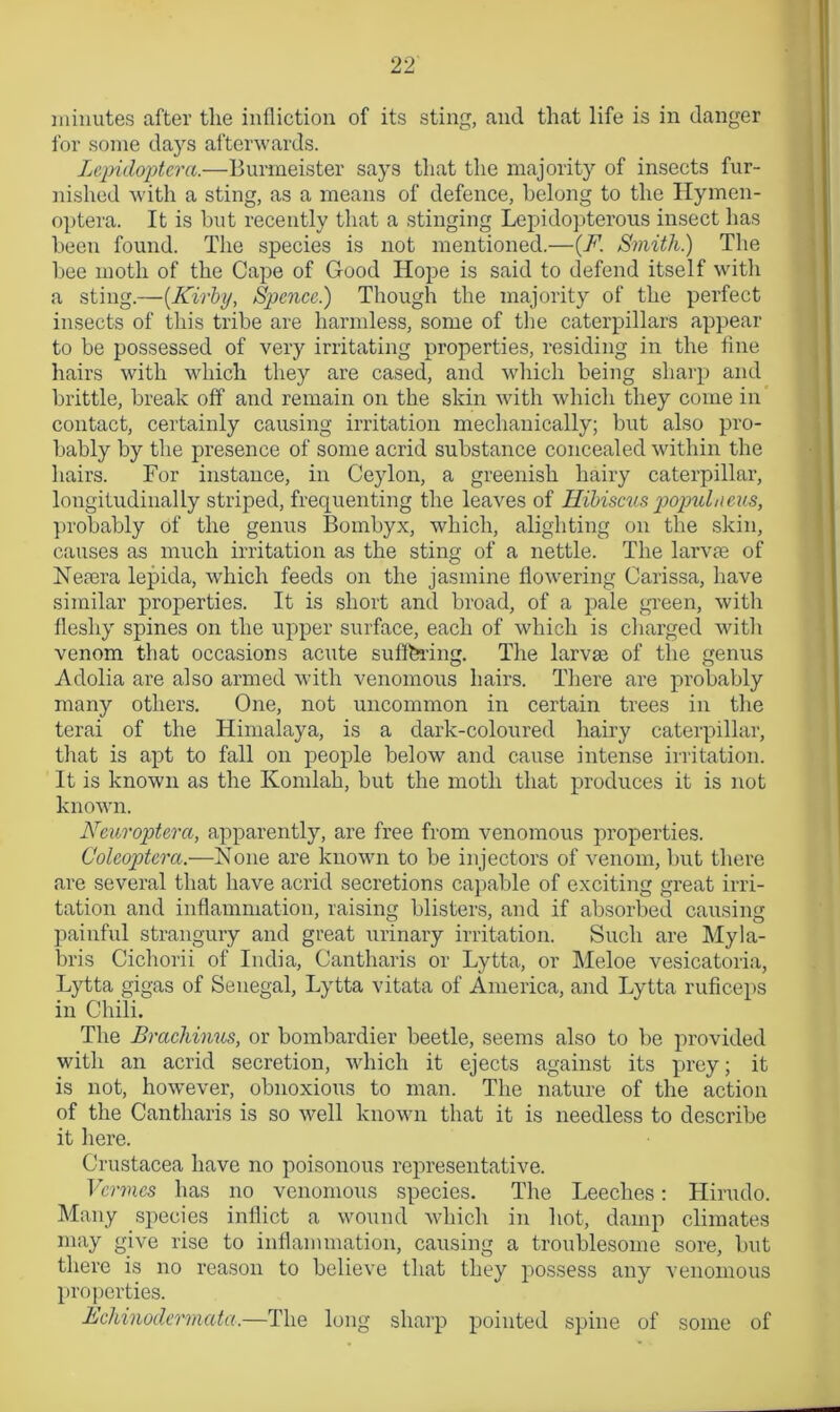 i'or some days afterwards. Lepidoptera.—Burmeister says that the majority of insects fur- nished with a sting, as a means of defence, belong to the Hymen- optera. It is but recently that a stinging Lepidopterous insect has been found. The species is not mentioned.—(F. Smith.) The bee moth of the Cape of Good Hope is said to defend itself with a sting.—{Kirby, Spence) Though the majority of the perfect insects of this tribe are harmless, some of the caterpillars appear to be possessed of very irritating properties, residing in the fine hairs with which they are cased, and which being sharp and brittle, break oft' and remain on the skin with which they come in contact, certainly causing irritation mechanically; but also pro- bably by the presence of some acrid substance concealed within the hairs. For instance, in Ceylon, a greenish hairy caterpillar, longitudinally striped, frequenting the leaves of Hibiscus joopuLieus, probably of the genus Bombyx, which, alighting on the skin, causes as much irritation as the sting of a nettle. The larvae of Nemra lepida, which feeds on the jasmine flowering Carissa, have similar properties. It is short and broad, of a pale green, with fleshy spines on the upper surface, each of which is charged with venom that occasions acute suffering. The larvae of the genus Adolia are also armed with venomous hairs. There are probably many others. One, not uncommon in certain trees in the terai of the Himalaya, is a dark-coloured hairy caterpillar, that is apt to fall on people below and cause intense irritation. It is known as the Komlah, but the moth that produces it is not known. Neuroptera, apparently, are free from venomous properties. Colcoptera.—None are known to be injectors of venom, but there are several that have acrid secretions capable of exciting great irri- tation and inflammation, raising blisters, and if absorbed causing painful strangury and great urinary irritation. Such are Myla- bris Cichorii of India, Cantharis or Lytta, or Meloe vesicatoria, Lytta gigas of Senegal, Lytta vitata of America, and Lytta ruficeps in Chili. The Brachinus, or bombardier beetle, seems also to be provided with an acrid secretion, which it ejects against its prey; it is not, however, obnoxious to man. The nature of the action of the Cantharis is so well known that it is needless to describe it here. Crustacea have no poisonous representative. Vermes has no venomous species. The Leeches: Hirudo. Many species inflict a wound which in hot, damp climates may give rise to inflammation, causing a troublesome sore, but there is no reason to believe that they possess any venomous properties. Echinodermata.—The long sharp pointed spine of some of