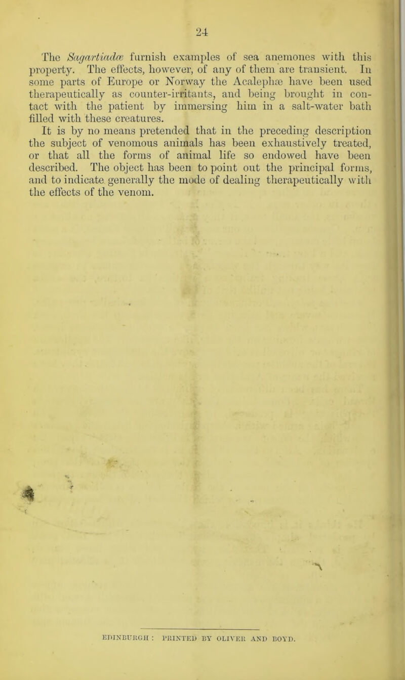 The Sagartiadee furnish examples of sea anemones with this property. The effects, however, of any of them are transient. In some parts of Europe or Norway the Acalephse have been used therapeutically as counter-irritants, and being brought in con- tact with the patient by immersing him in a salt-water bath filled with these creatures. It is by no means pretended that in the preceding description the subject of venomous animals has been exhaustively treated, or that all the forms of animal life so endowed have been described. The object has been to point out the principal forms, and to indicate generally the mode of dealing therapeutically with the effects of the venom. r A EDINBURGH : MINTED BY OLIVER AND BOYD.