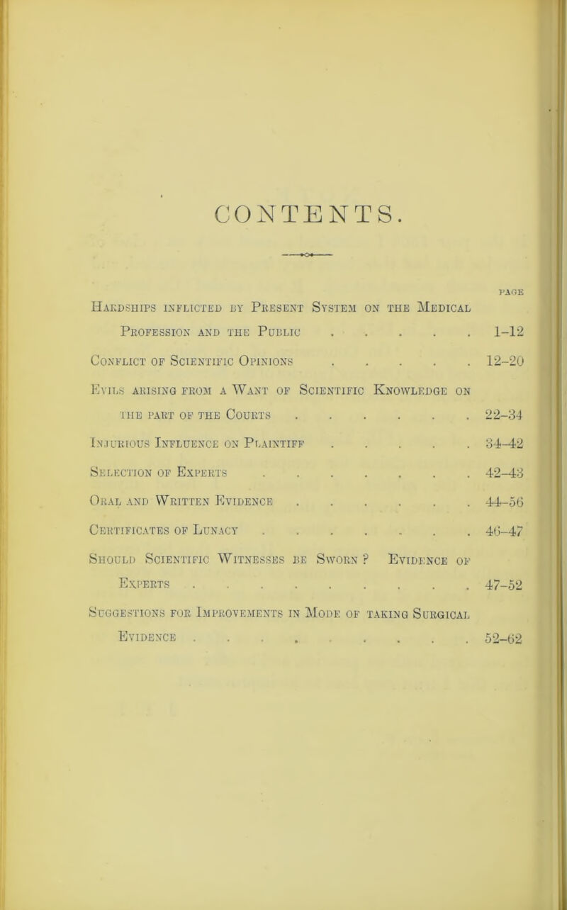 CONTENTS Hardships inflicted dy Present System on the Medical Profession and the Public Conflict of Scientific Opinions Evils arising from a Want of Scientific Knowledge on I HE PART OF THE COURTS Injurious Influence on Plaintiff . Selection of Experts Oral and Written Evidence ..... Certificates of Lunacy Should Scientific Witnesses be Sworn P Evidence of Experts Suggestions for Improvements in Mode of taking Surgical Evidence ....... PAGE 1-12 12-20 22-34 34-42 42-43 44-56 46— 47 47- 52 52-62