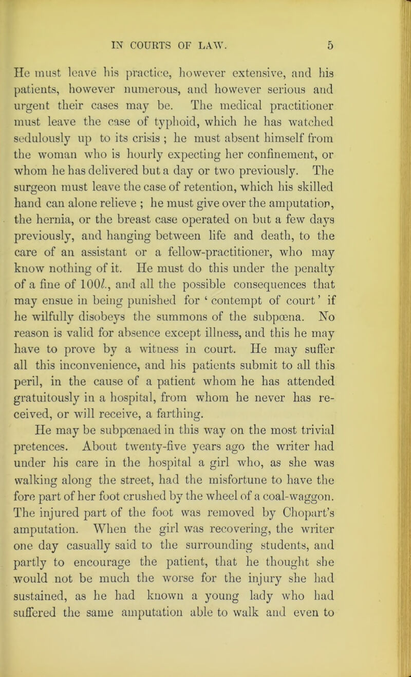 He must leave his practice, however extensive, and his patients, however numerous, and however serious and urgent their cases may be. The medical practitioner must leave the case of typhoid, which he has watched sedulously up to its crisis ; he must absent himself from the woman who is hourly expecting her confinement, or whom he has delivered but a day or two previously. The surgeon must leave the case of retention, which his skilled hand can alone relieve ; he must give over the amputation, the hernia, or the breast case operated on but a few days previously, and hanging between life and death, to the care of an assistant or a fellow-practitioner, who may know nothing of it. He must do this under the penalty of a fine of 100/., and all the possible consequences that may ensue in being punished for ‘ contempt of court ’ if he wilfully disobeys the summons of the subpoena. No reason is valid for absence except illness, and this he may have to prove by a witness in court. He may suffer all this inconvenience, and his patients submit to all this peril, in the cause of a patient whom he has attended gratuitously in a hospital, from whom he never has re- ceived, or will receive, a farthing. He may be subpoenaed in this way on the most trivial pretences. About twenty-five years ago the writer had under his care in the hospital a girl who, as she was walking along the street, had the misfortune to have the fore part of her foot crushed by the wheel of a coal-waggon. The injured part of the foot was removed by Chopart’s amputation. When the girl was recovering, the writer one day casually said to the surrounding students, and partly to encourage the patient, that lie thought she would not be much the worse for the injury she had sustained, as he had known a young lady who had suffered the same amputation able to walk and even to