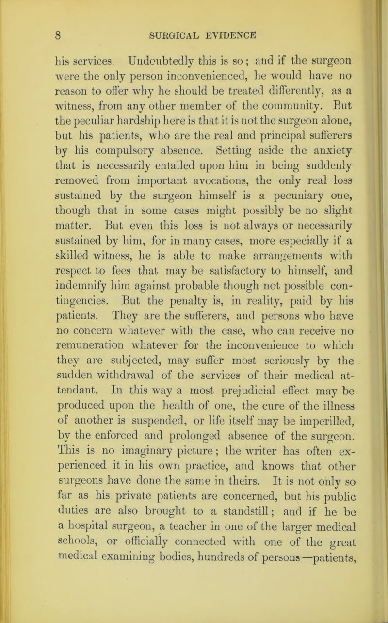 his services. Undoubtedly this is so ; and if the surgeon were the only person inconvenienced, he would have no reason to offer why he should be treated differently, as a witness, from any other member of the community. But the peculiar hardship here is that it is not the surgeon alone, but his patients, who are the real and principal sufferers by his compulsory absence. Setting aside the anxiety that is necessarily entailed upon him in being suddenly removed from important avocations, the only real loss sustained by the surgeon himself is a pecuniary one, though that in some cases might possibly be no slight matter. But even this loss is not always or necessarily sustained by him, for in many cases, more especially if a skilled witness, he is able to make arrangements with respect to fees that may be satisfactory to himself, and indemnify him against probable though not possible con- tingencies. But the penalty is, in reality, paid by his patients. They are the sufferers, and persons who have no concern whatever with the case, who can receive no remuneration whatever for the inconvenience to which they are subjected, may suffer most seriously by the sudden withdrawal of the services of their medical at- tendant. In this way a most prejudicial effect may be produced upon the health of one, the cure of the illness of another is suspended, or life itself may be imperilled, by the enforced and prolonged absence of the surgeon. This is no imaginary picture; the writer has often ex- perienced it in his own practice, and knows that other surgeons have done the same in theirs. It is not only so far as his private patients are concerned, but his public duties are also brought to a standstill; and if he be a hospital surgeon, a teacher in one of the larger medical schools, or officially connected with one of the great medical examining bodies, hundreds of persons—patients,
