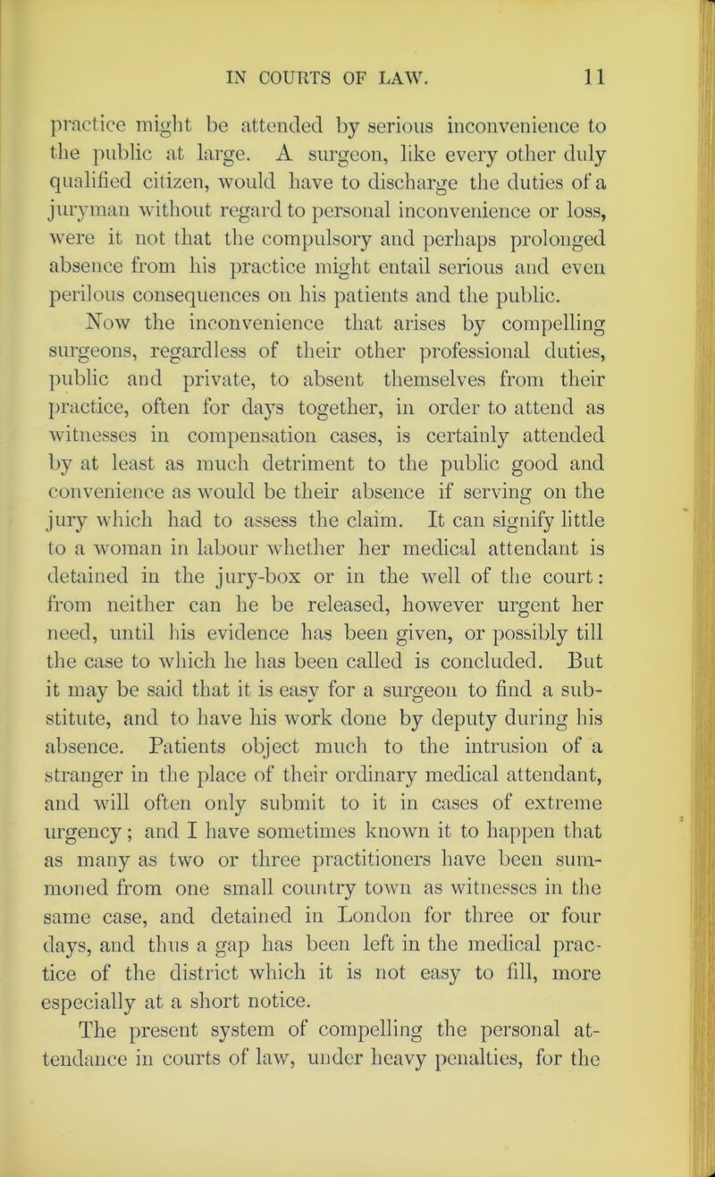practice might be attended by serious inconvenience to the public at large. A surgeon, like every other duly qualified citizen, would have to discharge the duties of a juryman without regard to personal inconvenience or loss, were it not that the compulsory and perhaps prolonged absence from his practice might entail serious and even perilous consequences on his patients and the public. Now the inconvenience that arises by compelling surgeons, regardless of their other professional duties, public and private, to absent themselves from their practice, often for days together, in order to attend as witnesses in compensation cases, is certainly attended by at least as much detriment to the public good and convenience as would be their absence if serving on the jury which had to assess the claim. It can signify little to a woman in labour whether her medical attendant is detained in the jury-box or in the well of the court: from neither can he be released, however urgent her need, until his evidence has been given, or possibly till the case to which he has been called is concluded. But it may be said that it is easy for a surgeon to find a sub- stitute, and to have his work done by deputy during his absence. Patients object much to the intrusion of a stranger in the place of their ordinary medical attendant, and will often only submit to it in cases of extreme urgency; and I have sometimes known it to happen that as many as two or three practitioners have been sum- moned from one small country town as witnesses in the same case, and detained in London for three or four days, and thus a gap lias been left in the medical prac- tice of the district which it is not easy to fill, more especially at a short notice. The present system of compelling the personal at- tendance in courts of law, under heavy penalties, for the