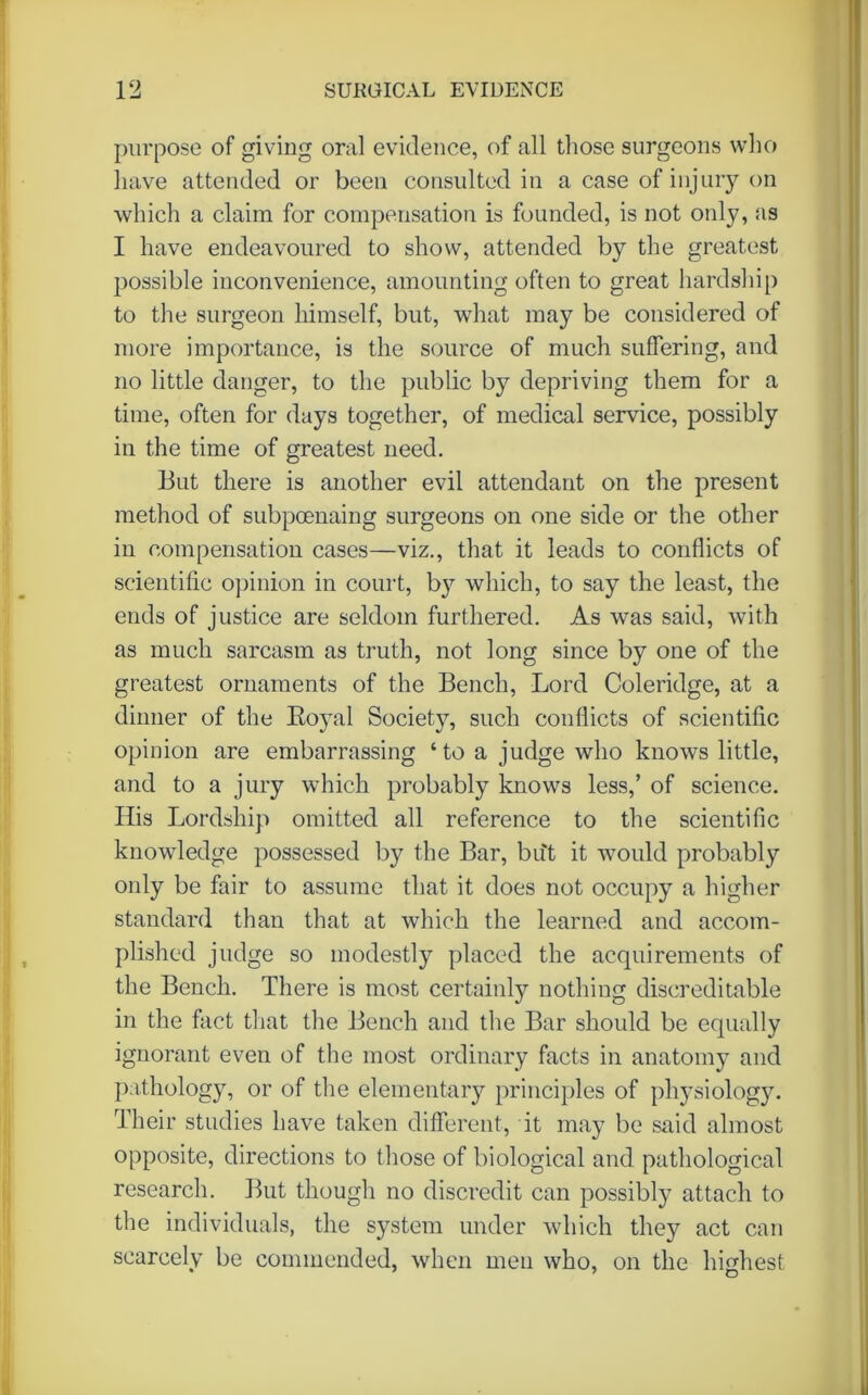 purpose of giving oral evidence, of all those surgeons who have attended or been consulted in a case of injury on which a claim for compensation is founded, is not only, as I have endeavoured to show, attended by the greatest possible inconvenience, amounting often to great hardship to the surgeon himself, but, what may be considered of more importance, is the source of much suffering, and no little danger, to the public by depriving them for a time, often for days together, of medical service, possibly in the time of greatest need. But there is another evil attendant on the present method of subpoenaing surgeons on one side or the other in compensation cases—viz., that it leads to conflicts of scientific opinion in court, by which, to say the least, the ends of justice are seldom furthered. As was said, with as much sarcasm as truth, not long since by one of the greatest ornaments of the Bench, Lord Coleridge, at a dinner of the Boyal Society, such conflicts of scientific opinion are embarrassing ‘to a judge who knows little, and to a jury which probably knows less,’ of science. His Lordship omitted all reference to the scientific knowledge possessed by the Bar, but it would probably only be fair to assume that it does not occupy a higher standard than that at which the learned and accom- plished judge so modestly placed the acquirements of the Bench. There is most certainly nothing discreditable in the fact that the Bench and the Bar should be equally ignorant even of the most ordinary facts in anatomy and pathology, or of the elementary principles of physiology. Their studies have taken different, it may be said almost opposite, directions to those of biological and pathological research. But though no discredit can possibly attach to the individuals, the system under which they act can scarcely be commended, when men who, on the highest