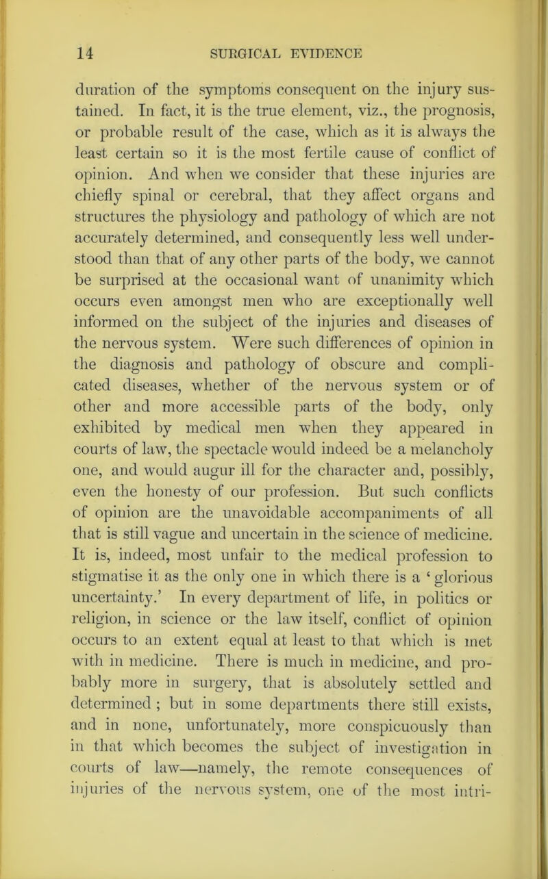 duration of the symptoms consequent on the injury sus- tained. In fact, it is the true element, viz., the prognosis, or probable result of the case, which as it is always the least certain so it is the most fertile cause of conflict of opinion. And when we consider that these injuries are chiefly spinal or cerebral, that they affect organs and structures the physiology and pathology of which are not accurately determined, and consequently less well under- stood than that of any other parts of the body, we cannot be surprised at the occasional want of unanimity which occurs even amongst men who are exceptionally well informed on the subject of the injuries and diseases of the nervous system. Were such differences of opinion in the diagnosis and pathology of obscure and compli- cated diseases, whether of the nervous system or of other and more accessible parts of the body, only exhibited by medical men when they appeared in courts of law, the spectacle would indeed be a melancholy one, and would augur ill for the character and, possibly, even the honesty of our profession. But such conflicts of opinion are the unavoidable accompaniments of all that is still vague and uncertain in the science of medicine. It is, indeed, most unfair to the medical profession to stigmatise it as the only one in which there is a ‘ glorious uncertainty.’ In every department of life, in politics or religion, in science or the law itself, conflict of opinion occurs to an extent equal at least to that which is met with in medicine. There is much in medicine, and pro- bably more in surgery, that is absolutely settled and determined ; but in some departments there still exists, and in none, unfortunately, more conspicuously than in that which becomes the subject of investigation in courts of law—namely, the remote consequences of injuries of the nervous system, one of the most intri-