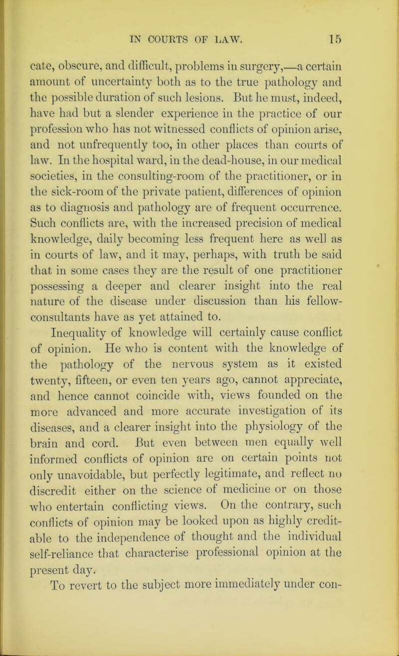 cate, obscure, and difficult, problems in surgery,—a certain amount of uncertainty both as to the true pathology and the possible duration of such lesions. But he must, indeed, have had but a slender experience in the practice of our profession who has not witnessed conflicts of opinion arise, and not unfrequently too, in other places than courts of law. In the hospital ward, in the dead-house, in our medical societies, in the consulting-room of the practitioner, or in the sick-room of the private patient, differences of opinion as to diagnosis and pathology are of frequent occurrence. Such conflicts are, with the increased precision of medical knowledge, daily becoming less frequent here as well as in courts of law, and it may, perhaps, with truth be said that in some cases they are the result of one practitioner possessing a deeper and clearer insight into the real nature of the disease under discussion than his fellow- consultants have as yet attained to. Inequality of knowledge will certainly cause conflict of opinion. He who is content with the knowledge of the pathology of the nervous system as it existed twenty, fifteen, or even ten years ago, cannot appreciate, and hence cannot coincide with, views founded on the more advanced and more accurate investigation of its diseases, and a clearer insight into the physiology of the brain and cord. But even between men equally well informed conflicts of opinion are on certain points not only unavoidable, but perfectly legitimate, and reflect no discredit either on the science of medicine or on those who entertain conflicting views. On the contrary, such conflicts of opinion may be looked upon as highly credit- able to the independence of thought and the individual self-reliance that characterise professional opinion at the present day. To revert to the subject more immediately under con-