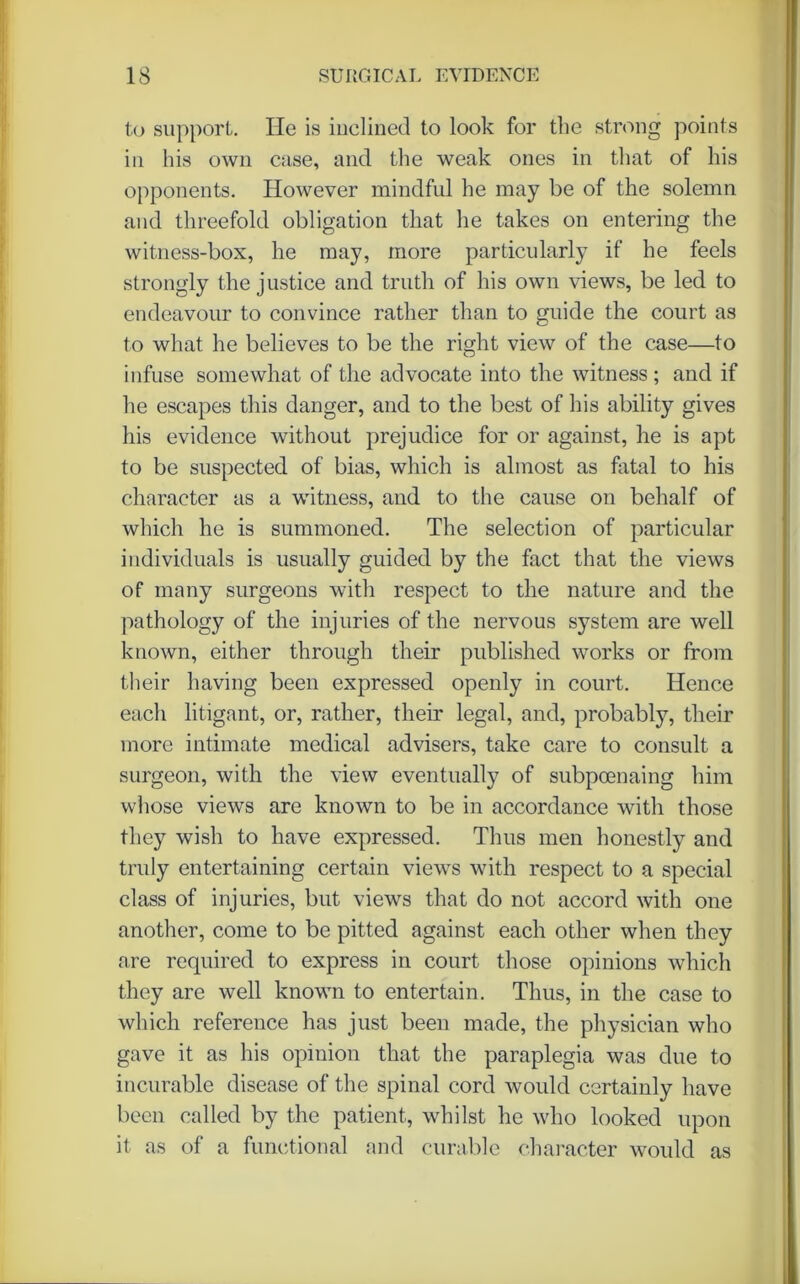 to support. He is inclined to look for the strong points in his own case, and the weak ones in that of his opponents. However mindful he may be of the solemn and threefold obligation that he takes on entering the witness-box, he may, more particularly if he feels strongly the justice and truth of his own views, be led to endeavour to convince rather than to guide the court as to what he believes to be the right view of the case—to infuse somewhat of the advocate into the witness; and if he escapes this danger, and to the best of his ability gives his evidence without prejudice for or against, he is apt to be suspected of bias, which is almost as fatal to his character as a witness, and to the cause on behalf of which he is summoned. The selection of particular individuals is usually guided by the fact that the views of many surgeons with respect to the nature and the pathology of the injuries of the nervous system are well known, either through their published works or from their having been expressed openly in court. Hence each litigant, or, rather, their legal, and, probably, their more intimate medical advisers, take care to consult a surgeon, with the view eventually of subpoenaing him whose views are known to be in accordance with those they wish to have expressed. Thus men honestly and truly entertaining certain views with respect to a special class of injuries, but views that do not accord with one another, come to be pitted against each other when they are required to express in court those opinions which they are well known to entertain. Thus, in the case to which reference has just been made, the physician who gave it as his opinion that the paraplegia was due to incurable disease of the spinal cord would certainly have been called by the patient, whilst he who looked upon it as of a functional and curable character would as