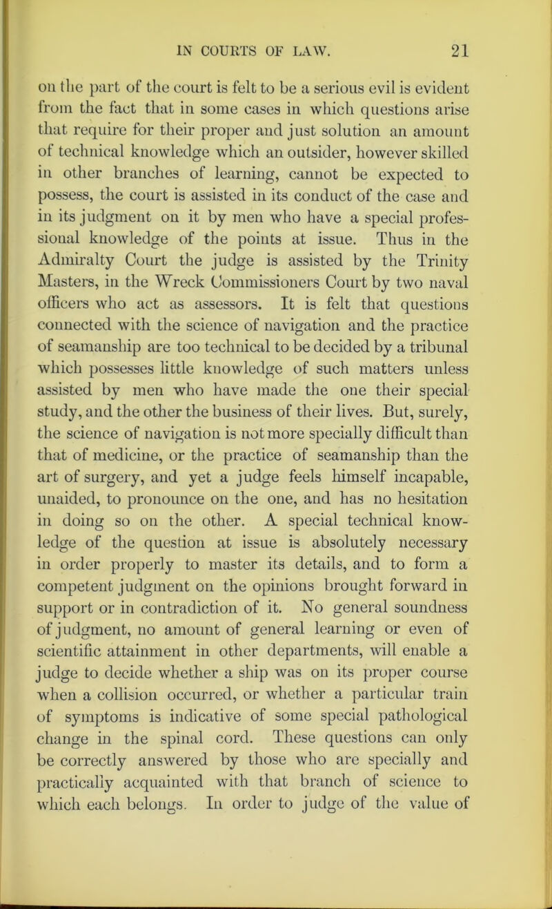 on the part of the court is felt to be a serious evil is evident from the fact that in some cases in which questions arise that require for their proper and just solution an amount of technical knowledge which an outsider, however skilled in other branches of learning, cannot be expected to possess, the court is assisted in its conduct of the case and in its judgment on it by men who have a special profes- sional knowledge of the points at issue. Thus in the Admiralty Court the judge is assisted by the Trinity Masters, in the Wreck Commissioners Court by two naval officers who act as assessors. It is felt that questions connected with the science of navigation and the practice of seamanship are too technical to be decided by a tribunal which possesses little knowledge of such matters unless assisted by men who have made the one their special study, and the other the business of their lives. But, surely, the science of navigation is not more specially difficult than that of medicine, or the practice of seamanship than the art of surgery, and yet a judge feels himself incapable, unaided, to pronounce on the one, and has no hesitation in doing so on the other. A special technical know- ledge of the question at issue is absolutely necessary in order properly to master its details, and to form a competent judgment on the opinions brought forward in support or in contradiction of it. No general soundness of judgment, no amount of general learning or even of scientific attainment in other departments, will enable a judge to decide whether a ship was on its proper course when a collision occurred, or whether a particular train of symptoms is indicative of some special pathological change in the spinal cord. These questions can only be correctly answered by those who arc specially and practically acquainted with that branch of science to which each belongs. In order to judge of the value of