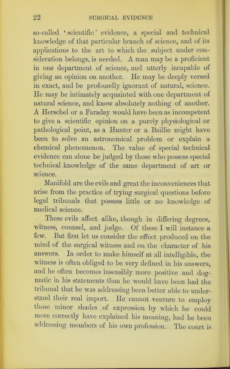 so-called ‘ scientific ’ evidence, a special and technical knowledge of that particular branch of science, and of its applications to the art to which the subject under con- sideration belongs, is needed. A man may be a proficient in one department of science, and utterly incapable of giving an opinion on another. He may be deeply versed in exact, and be profoundly ignorant of natural, science. He may be intimately acquainted with one department of natural science, and know absolutely nothing of another. A Herschel or a Faraday would have been as incompetent to give a scientific opinion on a purely physiological or pathological point, as a Hunter or a Baillie might have been to solve an astronomical problem or explain a chemical phenomenon. The value of special technical evidence can alone be judged by those who possess special technical knowledge of the same department of art or science. Manifold are the evils and great the inconveniences that arise from the practice of trying surgical questions before legal tribunals that possess little or no knowledge of medical science. These evils affect alike, though in differing degrees, witness, counsel, and judge. Of these I will instance a few. But first let us consider the effect produced on the mind of the surgical witness and on the character of his answers. In order to make himself at all intelligible, the witness is often obliged to be very defined in his answers, and he often becomes insensibly more positive and dog- matic in his statements than he would have been had the tribunal that he was addressing been better able to under- stand their real import. He cannot venture to employ those minor shades of expression by which he could more correctly have explained his meaning, had he been addicssmg members of his own profession. The court is