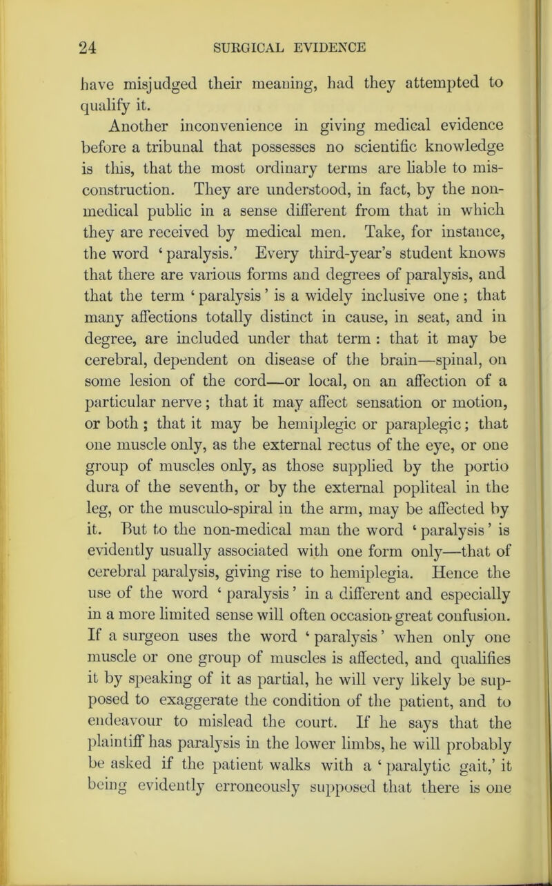 have misjudged their meaning, had they attempted to qualify it. Another inconvenience in giving medical evidence before a tribunal that possesses no scientific knowledge is this, that the most ordinary terms are liable to mis- construction. They are understood, in fact, by the non- medical public in a sense different from that in which they are received by medical men. Take, for instance, the word ‘ paralysis.’ Every third-year’s student knows that there are various forms and degrees of paralysis, and that the term ‘ paralysis ’ is a widely inclusive one ; that many affections totally distinct in cause, in seat, and in degree, are included under that term : that it may be cerebral, dependent on disease of the brain—spinal, on some lesion of the cord—or local, on an affection of a particular nerve; that it may affect sensation or motion, or both ; that it may be hemiplegic or paraplegic; that one muscle only, as the external rectus of the eye, or one group of muscles only, as those supplied by the portio dura of the seventh, or by the external popliteal in the leg, or the musculo-spiral in the arm, may be affected by it. But to the non-medical man the word ‘ paralysis ’ is evidently usually associated with one form only—that of cerebral paralysis, giving rise to hemiplegia. Hence the use of the word ‘ paralysis ’ in a different and especially in a more limited sense will often occasion great confusion. If a surgeon uses the word ‘ paralysis ’ when only one muscle or one group of muscles is affected, and qualifies it by speaking of it as partial, he will very likely be sup- posed to exaggerate the condition of the patient, and to endeavour to mislead the court. If he says that the plaintiff has paralysis in the lower limbs, he will probably be asked if the patient walks with a ‘ paralytic gait,’ it being evidently erroneously supposed that there is one