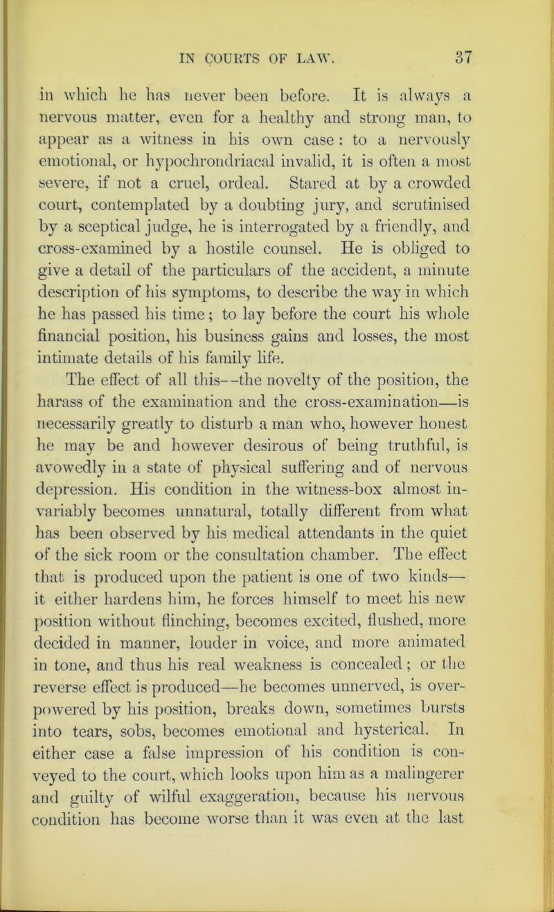 in which lie has never been before. It is always a nervous matter, even for a healthy and strong man, to appear as a witness in his own case : to a nervously emotional, or hypochrondriacal invalid, it is often a most severe, if not a cruel, ordeal. Stared at by a crowded court, contemplated by a doubting jury, and scrutinised by a sceptical judge, he is interrogated by a friendly, and cross-examined by a hostile counsel. He is obliged to give a detail of the particulars of the accident, a minute description of his symptoms, to describe the way in which he has passed his time; to lay before the court his whole financial position, his business gains and losses, the most intimate details of his family life. The effect of all this—the novelty of the position, the harass of the examination and the cross-examination—is necessarily greatly to disturb a man who, however honest he may be and however desirous of being truthful, is avowedly in a state of physical suffering and of nervous depression. His condition in the witness-box almost in- variably becomes unnatural, totally different from what has been observed by his medical attendants in the quiet of the sick room or the consultation chamber. The effect that is produced upon the patient is one of two kinds— it either hardens him, he forces himself to meet his new position without flinching, becomes excited, flushed, more decided in manner, louder in voice, and more animated in tone, and thus his real weakness is concealed; or t he reverse effect is produced—he becomes unnerved, is over- powered by his position, breaks down, sometimes bursts into tears, sobs, becomes emotional and hysterical. In either case a false impression of his condition is con- veyed to the court, which looks upon him as a malingerer and guilty of wilful exaggeration, because his nervous condition has become worse than it was even at the last