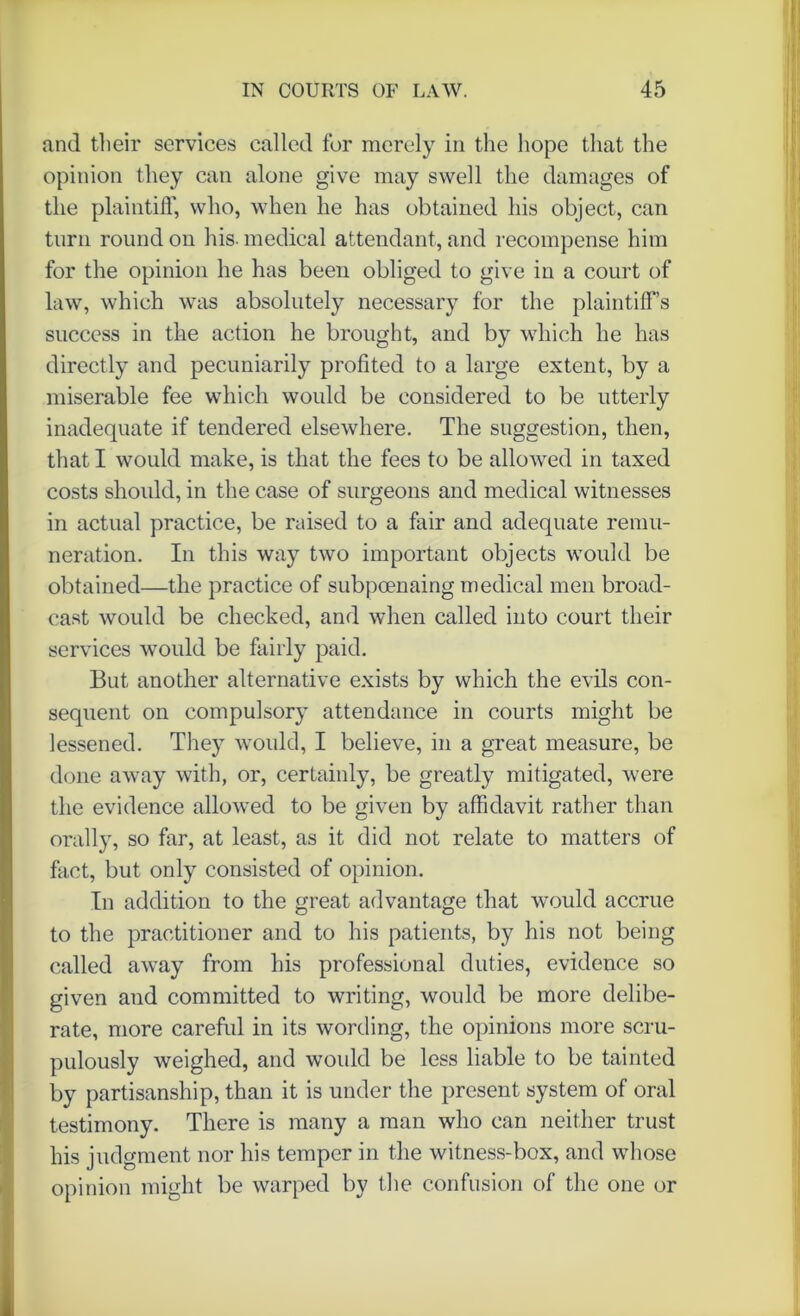 and their services called for merely in the hope that the opinion they can alone give may swell the damages of the plaintiff, who, when he has obtained his object, can turn round on his- medical attendant, and recompense him for the opinion he has been obliged to give in a court of law, which was absolutely necessary for the plaintiffs success in the action he brought, and by which he has directly and pecuniarily profited to a large extent, by a miserable fee which would be considered to be utterly inadequate if tendered elsewhere. The suggestion, then, that I would make, is that the fees to be allowed in taxed costs should, in the case of surgeons and medical witnesses in actual practice, be raised to a fair and adequate remu- neration. In this way two important objects would be obtained—the practice of subpoenaing medical men broad- cast would be checked, and when called into court their services would be fairly paid. But another alternative exists by which the evils con- sequent on compulsory attendance in courts might be lessened. They would, I believe, in a great measure, be done away with, or, certainly, be greatly mitigated, were the evidence allowed to be given by affidavit rather than orally, so far, at least, as it did not relate to matters of fact, but only consisted of opinion. In addition to the great advantage that would accrue to the practitioner and to his patients, by his not being called away from his professional duties, evidence so given aud committed to writing, would be more delibe- rate, more careful in its wording, the opinions more scru- pulously weighed, and would be less liable to be tainted by partisanship, than it is under the present system of oral testimony. There is many a man who can neither trust his judgment nor his temper in the witness-box, and whose opinion might be warped by the confusion of the one or