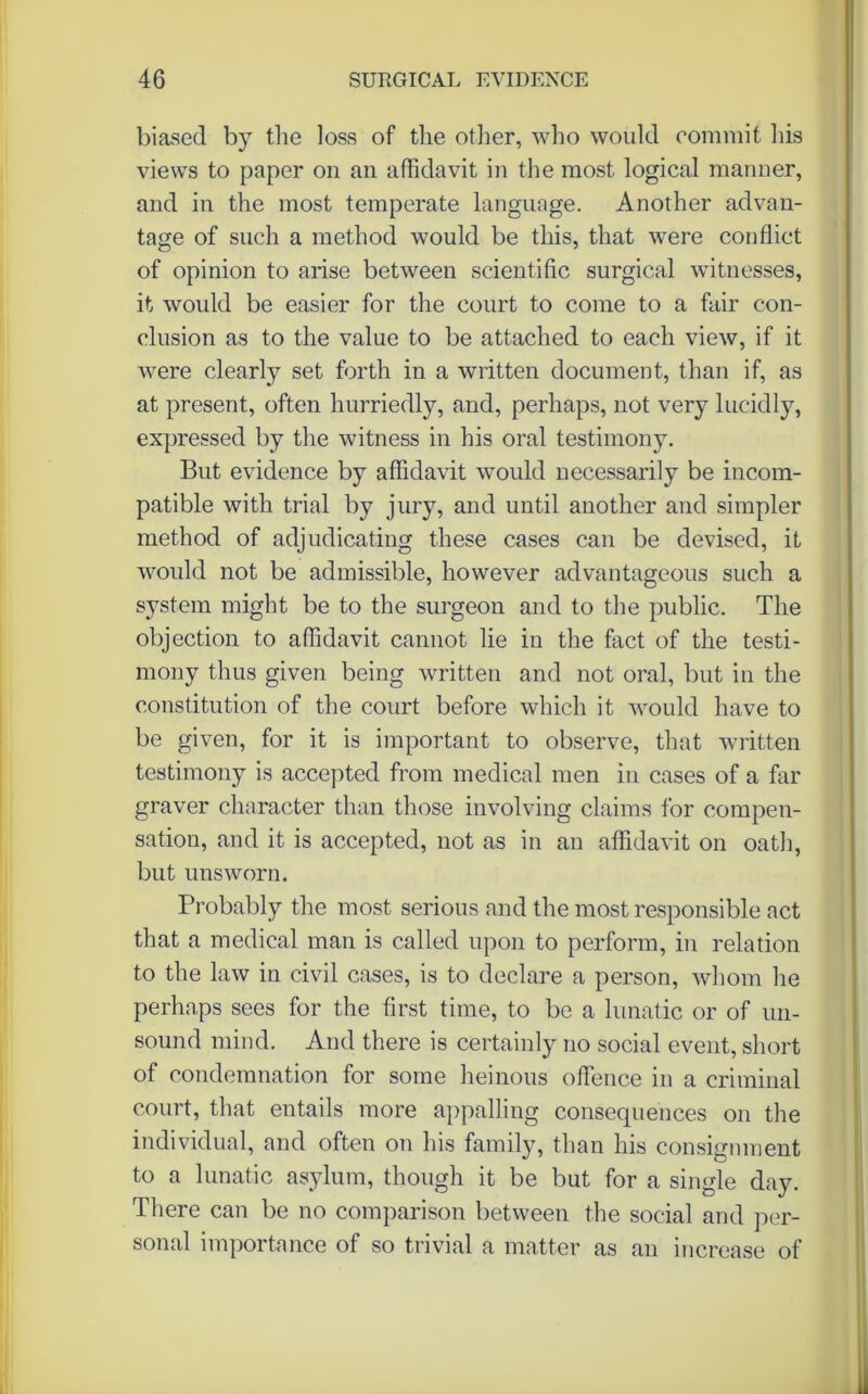 biased by the loss of the other, who would commit his views to paper on an affidavit in the most logical manner, and in the most temperate language. Another advan- tage of such a method would be this, that were conflict of opinion to arise between scientific surgical witnesses, it would be easier for the court to come to a fair con- clusion as to the value to be attached to each view, if it were clearly set forth in a written document, than if, as at present, often hurriedly, and, perhaps, not very lucidly, expressed by the witness in his oral testimony. But evidence by affidavit would necessarily be incom- patible with trial by jury, and until another and simpler method of adjudicating these cases can be devised, it would not be admissible, however advantageous such a system might be to the surgeon and to the public. The objection to affidavit cannot lie in the fact of the testi- mony thus given being written and not oral, but in the constitution of the court before which it would have to be given, for it is important to observe, that written testimony is accepted from medical men in cases of a far graver character than those involving claims for compen- sation, and it is accepted, not as in an affidavit on oath, but unsworn. Probably the most serious and the most responsible act that a medical man is called upon to perform, in relation to the law in civil cases, is to declare a person, whom he perhaps sees for the first time, to be a lunatic or of un- sound mind. And there is certainly no social event, short of condemnation for some heinous offence in a criminal court, that entails more appalling consequences on the individual, and often on his family, than his consignment to a lunatic asylum, though it be but for a single day. There can be no comparison between the social and per- sonal importance of so trivial a matter as an increase of