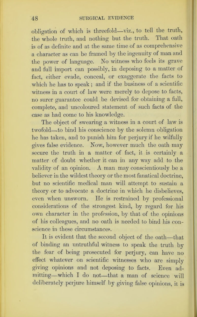 obligation of which is threefold—viz., to tell the truth, the whole truth, and nothing but the truth. That oath is of as definite and at the same time of as comprehensive a character as can be framed by the ingenuity of man and the power of language. No witness who feels its grave and full import can possibly, in deposing to a matter of fact, either evade, conceal, or exaggerate the facts to which he has to speak; and if the business of a scientific witness in a court of law were merely to depose to facts, no surer guarantee could be devised for obtaining a full, complete, and uncoloured statement of such facts of the case as had come to his knowledge. The object of swearing a witness in a court of law is twofold—to bind his conscience by the solemn obligation he has taken, and to punish him for perjury if he wilfully gives false evidence. Now, however much the oath may secure the truth in a matter of fact, it is certainly a matter of doubt whether it can in any way add to the validity of an opinion. A man may conscientiously be a believer in the wildest theory or the most fanatical doctrine, but no scientific medical man will attempt to sustain a theory or to advocate a doctrine in which he disbelieves, even when unsworn. He is restrained by professional considerations of the strongest kind, by regard for his own character in the profession, by that of the opinions of his colleagues, and no oath is needed to bind his con- science in these circumstances. It is evident that the second object of the oath—that of binding an untruthful witness to speak the truth by the fear of being prosecuted for perjury, can have no effect whatever on scientific witnesses who are simply giving opinions and not deposing to facts. Even ad- mitting—which I do not—that a man of science will deliberately perjure himself by giving false opinions, it is
