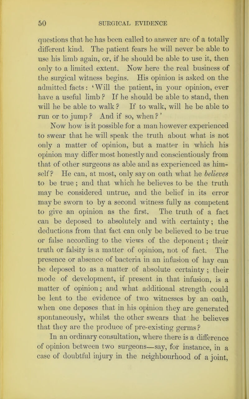 questions that lie has been called to answer are of a totally different kind. The patient fears he will never be able to use his limb again, or, if he should be able to use it, then only to a limited extent. Now here the real business of the surgical witness begins. His opinion is asked on the admitted facts : ‘Will the patient, in your opinion, ever have a useful limb ? If he should be able to stand, then will he be able to walk P If to walk, will he be able to run or to jump ? And if so, when ? ’ Now how is it possible for a man however experienced to swear that he will speak the truth about what is not only a matter of opinion, but a matter in which his opinion may differ most honestly and conscientiously from that of other surgeons as able and as experienced as him- self? He can, at most, only say on oath what he believes to be true ; and that which he believes to be the truth may be considered untrue, and the belief in its error may be sworn to by a second witness fully as competent to give an opinion as the first. The truth of a fact can be deposed to absolutely and with certainty; the deductions from that fact can only be believed to be true or false according to the views of the deponent; their truth or falsity is a matter of opinion, not of fact. The presence or absence of bacteria in an infusion of hay can be deposed to as a matter of absolute certainty ; their mode of development, if present in that infusion, is a matter of opinion; and what additional strength could be lent to the evidence of two witnesses by an oath, when one deposes that in his opinion they are generated spontaneously, whilst the other swears that he believes that they are the produce of pre-existing germs ? In an ordinary consultation, where there is a difference of opinion between two surgeons—say, for instance, in a case of doubtful injury in the neighbourhood of a joint,
