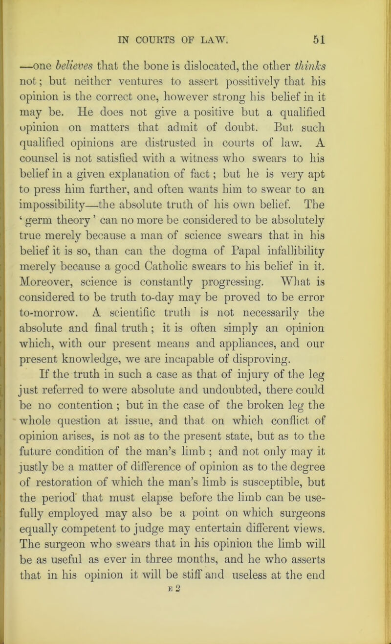 —one believes that the bone is dislocated, the other thinks not; but neither ventures to assert possitively that his opinion is the correct one, however strong his belief in it may be. He does not give a positive but a qualified opinion on matters that admit of doubt. But such qualified opinions are distrusted in courts of law. A counsel is not satisfied with a witness who swears to his belief in a given explanation of fact; but he is very apt to press him further, and often wants him to swear to an impossibility—the absolute truth of his own belief. The ‘ germ theory ’ can no more be considered to be absolutely true merely because a man of science swears that in his belief it is so, than can the dogma of Papal infallibility merely because a good Catholic swears to his belief in it. Moreover, science is constantly progressing. What is considered to be truth to-day may be proved to be error to-morrow. A scientific truth is not necessarily the absolute and final truth ; it is often simply an opinion which, with our present means and appliances, and our present knowledge, we are incapable of disproving. If the truth in such a case as that of injury of the leg just referred to were absolute and undoubted, there could be no contention ; but in the case of the broken leg the whole question at issue, and that on which conflict of opinion arises, is not as to the present state, but as to the future condition of the man’s limb ; and not only may it justly be a matter of difference of opinion as to the degree of restoration of which the man’s limb is susceptible, but the period that must elapse before the limb can be use- fully employed may also be a point on which surgeons equally competent to judge may entertain different views. The surgeon who swears that in his opinion the limb will be as useful as ever in three months, and he who asserts that in his opinion it will be stiff and useless at the end E 2