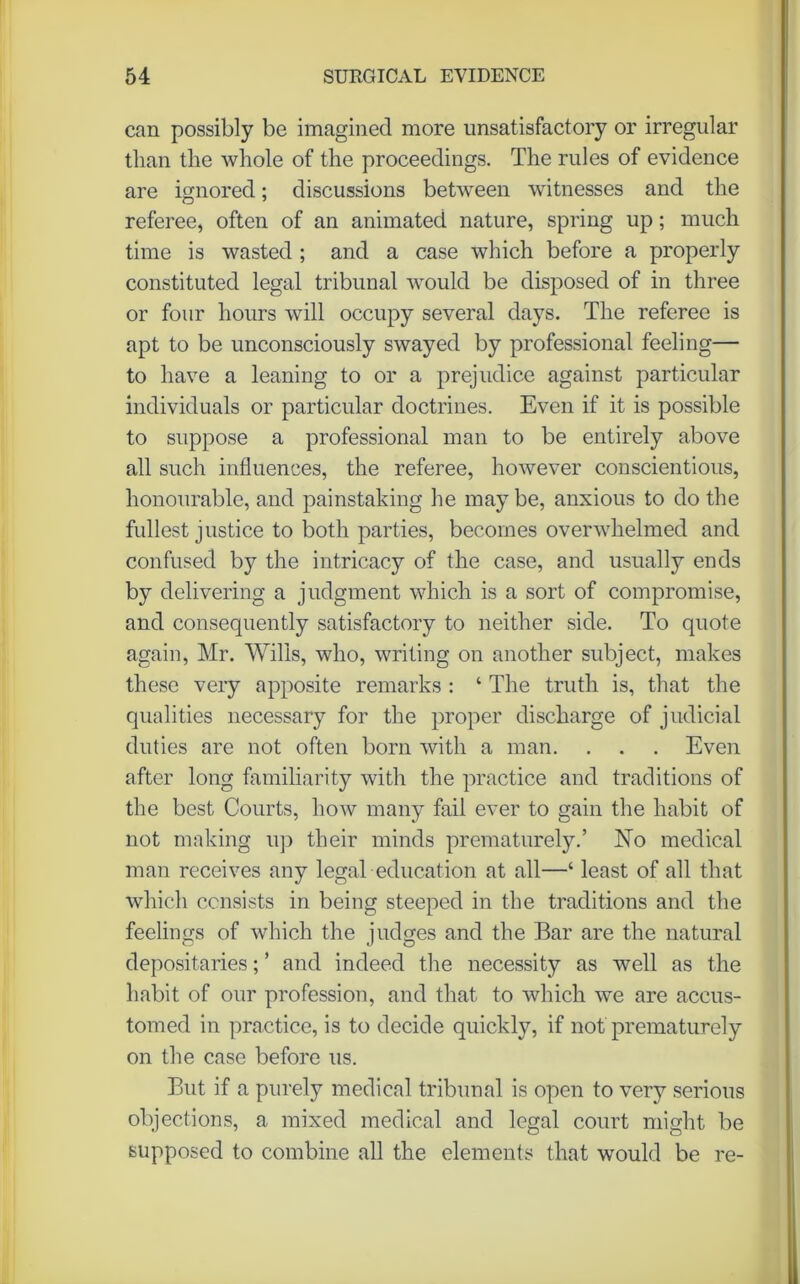 can possibly be imagined more unsatisfactory or irregular than the whole of the proceedings. The rules of evidence are ignored; discussions between witnesses and the referee, often of an animated nature, spring up; much time is wasted ; and a case which before a properly constituted legal tribunal would be disposed of in three or four hours will occupy several days. The referee is apt to be unconsciously swayed by professional feeling— to have a leaning to or a prejudice against particular individuals or particular doctrines. Even if it is possible to suppose a professional man to be entirely above all such influences, the referee, however conscientious, honourable, and painstaking he may be, anxious to do the fullest justice to both parties, becomes overwhelmed and confused by the intricacy of the case, and usually ends by delivering a judgment which is a sort of compromise, and consequently satisfactory to neither side. To quote again, Mr. Wills, who, writing on another subject, makes these very apposite remarks : ‘ The truth is, that the qualities necessary for the proper discharge of judicial duties are not often born with a man. . . . Even after long familiarity with the practice and traditions of the best Courts, how many fail ever to gain the habit of not making up their minds prematurely.’ No medical man receives any legal education at all—‘ least of all that which consists in being steeped in the traditions and the feelings of which the judges and the Bar are the natural depositaries; ’ and indeed the necessity as well as the habit of our profession, and that to which we are accus- tomed in practice, is to decide quickly, if not prematurely on the case before us. But if a purely medical tribunal is open to very serious objections, a mixed medical and legal court might be supposed to combine all the elements that would be re-