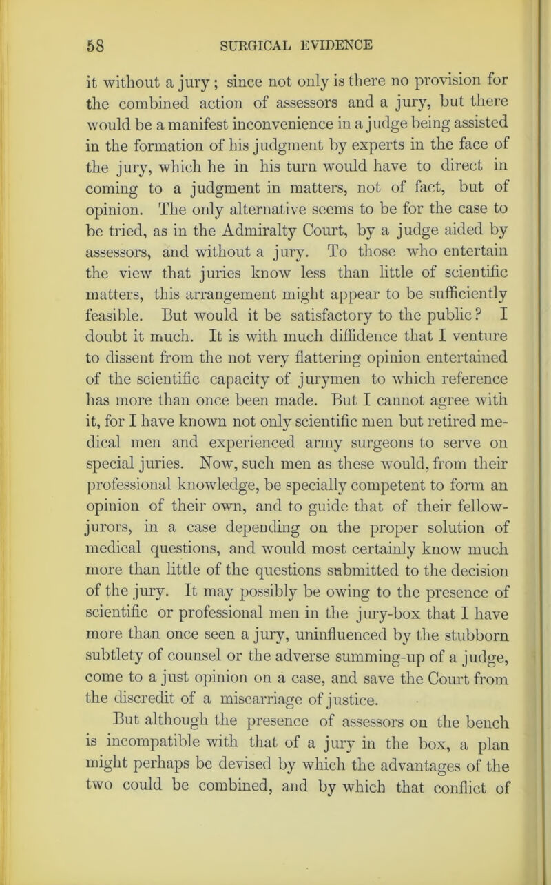 it without a jury ; since not only is there no provision for the combined action of assessors and a jury, but there would be a manifest inconvenience in a judge being assisted in the formation of his judgment by experts in the face of the jury, which he in his turn would have to direct in coming to a judgment in matters, not of fact, but of opinion. The only alternative seems to be for the case to be tried, as in the Admiralty Court, by a judge aided by assessors, and without a jury. To those who entertain the view that juries know less than little of scientific matters, this arrangement might appear to be sufficiently feasible. But would it be satisfactory to the public P I doubt it much. It is with much diffidence that I venture to dissent from the not very flattering opinion entertained of the scientific capacity of jurymen to which reference has more than once been made. But I cannot agree with it, for I have known not only scientific men but retired me- dical men and experienced army surgeons to serve on special juries. Now, such men as these would, from their professional knowledge, be specially competent to form an opinion of their own, and to guide that of their fellow- jurors, in a case depending on the proper solution of medical questions, and would most certainly know much more than little of the questions submitted to the decision of the jury. It may possibly be owing to the presence of scientific or professional men in the jury-box that I have more than once seen a jury, uninfluenced by the stubborn subtlety of counsel or the adverse summing-up of a judge, come to a just opinion on a case, and save the Court from the discredit of a miscarriage of justice. But although the presence of assessors on the bench is incompatible with that of a jury in the box, a plan might perhaps be devised by which the advantages of the two could be combined, and by which that conflict of