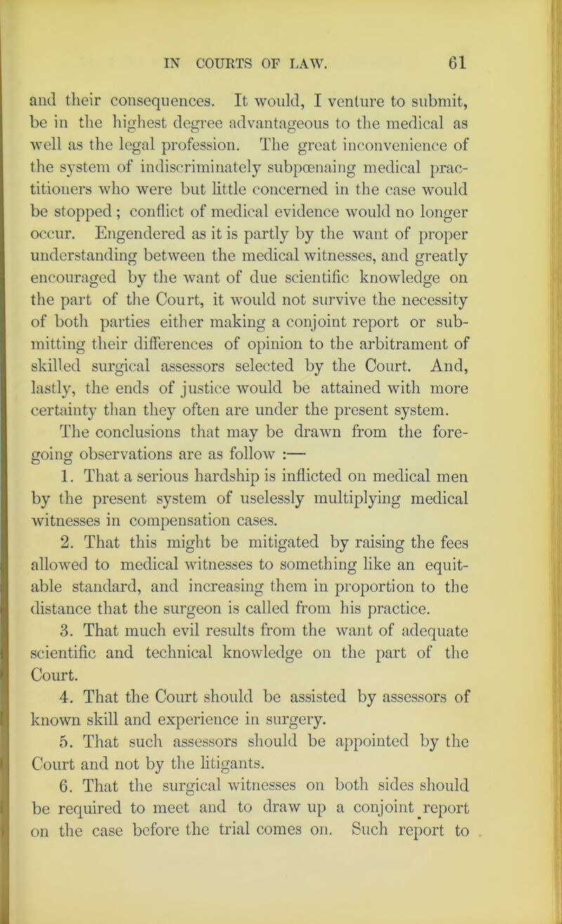 and their consequences. It would, I venture to submit, be in the highest degree advantageous to the medical as well as the legal profession. The great inconvenience of the system of indiscriminately subpoenaing medical prac- titioners who were but little concerned in the case would be stopped ; conflict of medical evidence would no longer occur. Engendered as it is partly by the want of proper understanding between the medical witnesses, and greatly encouraged by the want of due scientific knowledge on the part of the Court, it would not survive the necessity of both parties either making a conjoint report or sub- mitting their differences of opinion to the arbitrament of skilled surgical assessors selected by the Court. And, lastly, the ends of justice would be attained with more certainty than they often are under the present system. The conclusions that may be drawn from the fore- going observations are as follow :— 1. That a serious hardship is inflicted on medical men by the present system of uselessly multiplying medical witnesses in compensation cases. 2. That this might be mitigated by raising the fees allowed to medical witnesses to something like an equit- able standard, and increasing them in proportion to the distance that the surgeon is called from his practice. 3. That much evil results from the want of adequate scientific and technical knowledge on the part of the Court. 4. That the Court should be assisted by assessors of known skill and experience in surgery. 5. That such assessors should be appointed by the Court and not by the litigants. 6. That the surgical witnesses on both sides should be required to meet and to draw up a conjoint report on the case before the trial comes on. Such report to