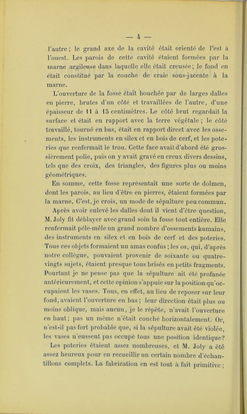 l’autre ; le grand axe de la cavité était orienté de l’est à l’ouest. Les parois de cette cavité étaient formées par la marne argileuse dans laquelle elle était creusée; le fond en était constitué par la couche de craie sous-jacente à la marne. L’ouverture de la fosse était bouchée par de larges dalles en pierre, brutes d'un côté et travaillées de l’autre, d’une épaisseur de 11 à 15 centimètres. Le côté brut regardait la surface et était en rapport avec la terre végéiale ; le côté travaillé, tourné en bas, était en rapport direct avec les osse- ments, les instruments en silex et en bois de cerf, et les pote- ries que renfermait le trou. Cette face avait d’abord été gros- sièrement polie, puis on y avait gravé en creux divers dessins, tels que des croix, des triangles, des figures plus ou moins géométriques. En somme, cette fosse représentait une sorte de dolmen, dont les parois, au lieu d’être en pierres, étaient formées par la marne. C’est, je crois, un mode de sépulture peu commun. Après avoir enlevé les dalles dont il vient d’être question, M. Joly fit déblayer avec grand soin la fosse tout entière. Elle renfermait pêle-mêle un grand nombre d’ossements humains, des instruments en silex et en bois de cerf et des poteries. Tous ces objets formaient un amas confus ; les os, qui, d’après notre collègue, pouvaient provenir de soixante ou quatre- vingts sujets, étaient presque tous brisés en petits fragments. Pourtant je ne pense pas que la sépulture ait été profanée antérieurement, et cette opinion s’appuie sur la position qu’oc- cupaient les vases. Tous, en effet, au lieu de reposer sur leur fond, avaient l’ouverture en bas ; leur direction était plus ou moins oblique, mais aucun, je le répète, n’avait l’ouverture en haut; pas un même n’était couché horizontalement. Or, n’est-il pas fort probable que, si la sépulture avait été violée, les vases n’eussent pas occupé tous une position identique? Les poteries étaient assez nombreuses, et M. Joly a été assez heureux pour en recueillir un certain nombre d’échan- tillons complets. La fabrication en est tout à fait primitive ;