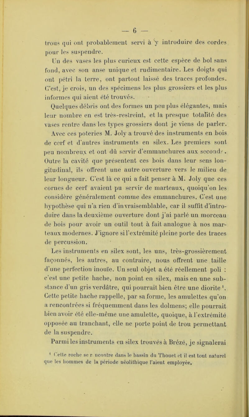 Irons qui oui probablement servi à y introduire des cordes pour les suspendre. Un des vases les plus curieux est cette espèce de bol sans fond, avec son anse unique et rudimentaire. Les doigts qui ont pétri la terre, ont partout laissé des traces profondes. C’est, je crois, un des spécimens les plus grossiers et les plus informes qui aient été trouvés. Quelques débris ont des formes un peu [dus élégantes, mais leur nombre en est très-restreint, et la presque totalité des vases rentre dans les types grossiers dont je viens de parler. Avec ces poteries M. Joly a trouvé des instruments en bois de cerf et d'autres instruments en silex. Les premiers sont peu nombreux et ont dû servir d'emmanchures aux seconds. Outre la cavité que présentent ces bois dans leur sens lon- gitudinal, ils offrent une autre ouverture vers le milieu de leur longueur. C’est là ce qui a fait penser à M. Joly que ces cornes de cerf avaient pu servir de marteaux, quoiqu'on les considère généralement comme des emmanchures. C'est une hypothèse qui n’a rien d'invraisemblable, car il suffit d’intro- duire dans la deuxième ouverture dont j’ai parlé un morceau de bois pour avoir un outil tout à fait analogue à nos mar- teaux modernes. J’ignore si l'extrémité pleine porte des traces de percussion. Les instruments en silex sont, les uns, très-grossièrement façonnés, les autres, au contraire, nous offrent une taille d’une perfection inouïe. Un seul objet a été réellement poli : c’est une petite hache, non point en silex, mais en une sub- stance d’un gris verdâtre, qui pourrait bien être une diorite ’. Cette petite hache rappelle, par sa forme, les amulettes qu’on a rencontrées si fréquemment dans les dolmens; elle pourrait bien avoir été elle-même une amulette, quoique, à l’extrémité opposée au tranchant, elle ne porte point de trou permettant de la suspendre. Parmi les instruments en silex trouvés à Brôzé, je signalerai 1 Cette roche se r ncontre dans le bassin du Thouet et il est tout naturel que les hommes de la période néolithique l’aient employée.