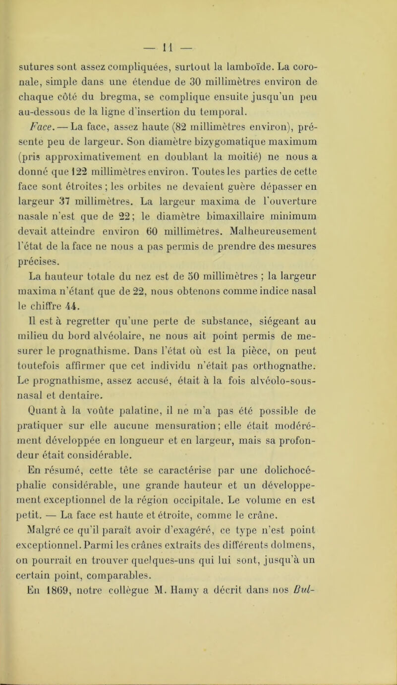 sutures sont assez compliquées, surtout la lamboïde. La coro- nale, simple dans une étendue de 30 millimètres environ de chaque côté du bregma, se complique ensuite jusqu’un peu au-dessous de la ligne d'insertion du temporal. Face. — La face, assez haute (82 millimètres environ), pré- sente peu de largeur. Son diamètre bizygomatique maximum (pris approximativement en doublant la moitié) ne nous a donné que 122 millimètres environ. Toutes les parties de cette face sont étroites; les orbites ne devaient guère dépasser en largeur 37 millimètres. La largeur maxima de l'ouverture nasale n'est que de 22 ; le diamètre bimaxillaire minimum devait atteindre environ 60 millimètres. Malheureusement l'état de la face ne nous a pas permis de prendre des mesures précises. La hauteur totale du nez est de 50 millimètres ; la largeur maxima n’étant que de 22, nous obtenons comme indice nasal le chiffre 4-4. Il est à regretter qu’une perte de substance, siégeant au milieu du bord alvéolaire, ne nous ait point permis de me- surer le prognathisme. Dans l’état où est la pièce, on peut toutefois affirmer que cet individu n'était pas orthognathe. Le prognathisme, assez accusé, était à la fois alvéolo-sous- nasal et dentaire. Quant à la voûte palatine, il ne m’a pas été possible de pratiquer sur elle aucune mensuration ; elle était modéré- ment développée en longueur et en largeur, mais sa profon- deur était considérable. En résumé, cette tête se caractérise par une dolichocé- phalie considérable, une grande hauteur et un développe- ment exceptionnel de la région occipitale. Le volume en est petit. — La face est haute et étroite, comme le crâne. Malgré ce qu'il paraît avoir d’exagéré, ce type n’est point exceptionnel. Parmi les crânes extraits des différents dolmens, on pourrait en trouver quelques-uns qui lui sont, jusqu’à un certain point, comparables. En 1869, notre collègue M. Hamy a décrit dans nos Ihd-