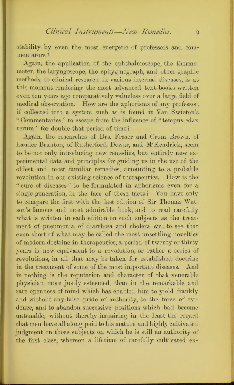 Clinical Instruments—New Remedies. stability by even the most energetic of professors and com- mentators ? Again, the application of the ophthalmoscope, the thermo- meter, the laryngoscope, the sphygmograph, and other graphic methods, to clinical reseai’ch in various internal diseases, is at this moment rendering the most advanced text-books written even ten years ago comparatively valueless over a large field of medical observation. How are the aphorisms of any professor, if collected into a system such as is found in Van Swieten’s “ Commentaries,” to escape from the influence of “ ternpus edax rerum ” for double that period of time? Again, the researches of Drs. Fraser and Crum Brown, of Lauder Brunton, of Rutherford, Dewar, and M'Kendrick, seem to be not only introducing new remedies, but entirely new ex- perimental data and principles for guiding us in the use of the oldest and most familiar remedies, amounting to a probable revolution in our existing science of therapeutics. How is the “ cure of diseases ” to be formulated in aphorisms even for a single generation, in the face of these facts ? You have only to compare the first with the last edition of Sir Thomas Wat- son’s famous and most admirable book, and to read carefully what is written in each edition on such subjects as the treat- ment of pneumonia, of diarrhoea and cholera, &c., to see that even short of what may be called the most unsettling novelties of modern doctrine in therapeutics, a period of twent}^ or thirty years is now ecpiivalent to a revolution, or rather a series of revolutions, in all that may be taken for established doctrine in the ti’eatment of some of the most important diseases. And in nothing is the reputation and character of that venerable physician more justly esteemed, than in the remarkable and rare openness of mind which has enabled him to yield frankly and without any false pride of authority, to the force of evi- dence, and to abandon successive positions which had become untenable, without thereby impairing in the least the regard that men have all along paid to his mature and highly cultivated judgment on those subjects on which he is still an authority of the first class, whereon a lifetime of carefully cultivated ex-