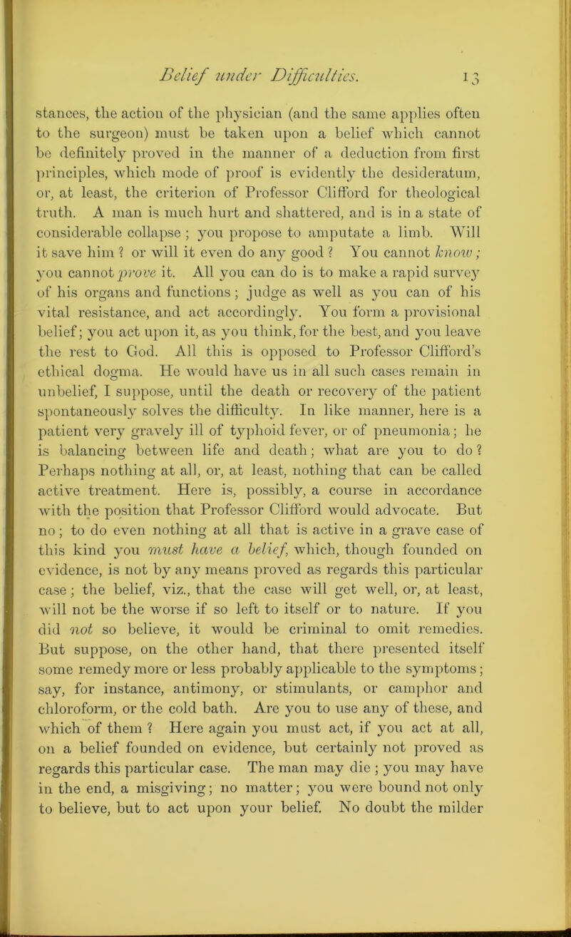 stances, the action of the physician (and the same applies often to the surgeon) must be taken upon a belief which cannot be definitely proved in the manner of a deduction from first principles, which mode of proof is evidently the desideratum, or, at least, the criterion of Professor Clifford for theological truth. A man is much hurt and shattered, and is in a state of considerable collapse ; you propose to amputate a limb. Will it save him ? or will it even do any good ? You cannot know; you cannot prove it. All you can do is to make a rapid survey of his organs and functions ; judge as well as you can of his vital resistance, and act accordingly. You form a provisional belief; you act upon it, as you think, for the best, and you leave the rest to God. All this is opposed to Professor Clifford’s ethical dogma. He would have us in all such cases remain in unbelief, I suppose, until the death or recovery of the patient spontaneously solves the difficulty. In like manner, here is a patient very gravely ill of typhoid fever, or of pneumonia; he is balancing between life and death; what are you to do ? Perhaps nothing at all, or, at least, nothing that can be called active treatment. Here is, possibly, a course in accordance with the position that Professor Clifford would advocate. But no; to do even nothing at all that is active in a grave case of this kind you must have a belief’ which, though founded on evidence, is not by any means proved as regards this particular case; the belief, viz., that the case will get well, or, at least, will not be the worse if so left to itself or to nature. If you did not so believe, it would be criminal to omit remedies. But suppose, on the other hand, that there presented itself some remedy more or less probably applicable to the symptoms; say, for instance, antimony, or stimulants, or camphor and chloroform, or the cold bath. Are you to use any of these, and which of them ? Here again you must act, if you act at all, on a belief founded on evidence, but certainly not proved as regards this particular case. The man may die ; you may have in the end, a misgiving; no matter; you were bound not only to believe, but to act upon your belief. No doubt the milder