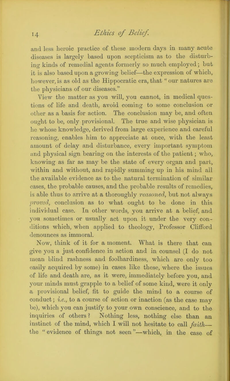 H Ethics of Belief. and less heroic practice of these modem da}rs in many acute diseases is largely based upon scepticism as to the disturb- ing kinds of remedial agents formerly so much employed; but it is also based upon a growing belief—the expression of which, however,is as old as the Hippocratic era,that “our natures are the physicians of our diseases.” View the matter as you will, you cannot, in medical ques- tions of life and death, avoid coming to some conclusion or other as a basis for action. The conclusion may be, and often ought to be, only provisional. The true and wise physician is he whose knowledge, derived from large experience and careful reasoning, enables him to appreciate at once, with the least amount of delay and disturbance, every important symptom and physical sign bearing on the interests of the patient; who, knowing as far as may be the state of every organ and part, within and without, and rapidly summing up in his mind all the available evidence as to the natural termination of similar cases, the probable causes, and the probable results of remedies, is able thus to arrive at a thoroughly reasoned, but not always proved., conclusion as to what ought to be done in this individual case. In other words, you arrive at a belief, and you sometimes or usually act upon it under the very con- ditions which, when applied to theology, Professor Clifford denounces as immoral. Now, think of it for a moment. What is there that can give you a just confidence in action and in counsel (I do not mean blind rashness and foolhardiness, which are only too easily acquired by some) in cases like these, where the issues of life and death are, as it were, immediately before you, and your minds must grapple to a belief of some kind, were it only a provisional belief, fit to guide the mind to a course of conduct; i.e., to a course of action or inaction (as the case may be), which you can justify to your own conscience, and to the inquiries of others? Nothing less, nothing else than an instinct of the mind, which I will not hesitate to call faith— the “ evidence of things not seen ”—which, in the case of