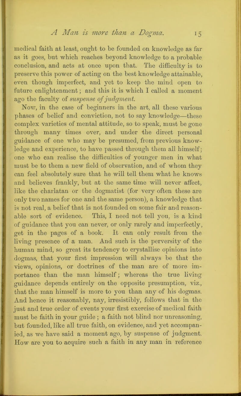A Man is more than a Donna. c_> medical faith at least, ought to he founded on knowledge as far as it goes, but which reaches beyond knowledge to a probable conclusion, and acts at once upon that. The difficulty is to preserve this power of acting on the best knowledge attainable, even though imperfect, and yet to keep the mind open to future enlightenment; and this it is which I called a moment ago the faculty of suspense of judgment. Now, in the case of beginners in the art, all these various phases of belief and conviction, not to say knowledge—these complex varieties of mental attitude, so to speak, must be gone through many times over, and under the direct personal guidance of one who may be presumed, from previous know- ledge and experience, to have passed through them all himself; one who can realise the difficulties of younger men in what must be to them a new field of observation, and of whom they can feel absolutely sure that he will tell them what he knows and believes frankly, but at the same time will never affect, like the charlatan or the dogmatist (for very often these arc only two names for one and the same person), a knowledge that is not real, a belief that is not founded on some fair and reason- able sort of evidence. This, I need not tell you, is a kind of guidance that you can never, or only rarely and imperfectly, get in the pages of a book. It can only result from the living presence of a man. And such is the perversity of the human mind, so great its tendency to crystallise opinions into dogmas, that your first impression will always be that the views, opinions, or doctrines of the man are of more im- portance than the man himself; whereas the true living guidance depends entirely on the opposite presumption, viz., that the man himself is more to you than any of his dogmas. And hence it reasonably, nay, irresistibly, follows that in the just and true order of events your first exercise of medical faith must be faith in your guide ; a faith not blind nor unreasoning, but founded, like all true faith, on evidence, and yet accompan- ied, as we have said a moment ago, by suspense of judgment. How are you to acquire such a faith in any man in reference