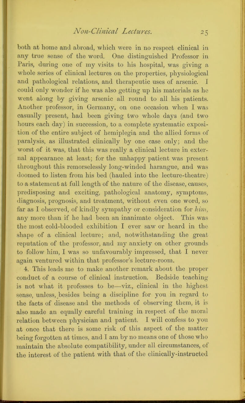 Non-Clinical Lectures. both at home and abroad, which were in no respect clinical in any true sense of the word. One distinguished Professor in Paris, during one of my visits to his hospital, was giving a whole series of clinical lectures on the properties, physiological and pathological relations, and therapeutic uses of arsenic. I could only wonder if he was also getting up his materials as he went along by giving arsenic all round to all his patients. Another professor, in Germany, on one occasion when I was casually present, had been giving two whole days (and two hours each day) in succession, to a complete systematic exposi- tion of the entire subject of hemiplegia and the allied forms of paralysis, as illustrated clinically by one case only; and the worst of it was, that this was really a clinical lecture in exter- nal appearance at least; for the unhappy patient was present throughout this remorselessly long-winded harangue, and was doomed to listen from his bed (hauled into the lecture-theatre) to a statement at full length of the nature of the disease, causes, predisposing and exciting, pathological anatomy, symptoms, diagnosis, prognosis, and treatment, without even one word, so far as I observed, of kindly sympathy or consideration for him, any more than if he had been an inanimate object. This was the most cold-blooded exhibition I ever saw or heard in the shape of a clinical lecture; and, notwithstanding the great reputation of the professor, and my anxiety on other grounds to follow him, I was so unfavourably impressed, that I never again ventured within that professor’s lecture-room. 4. This leads me to make another remark about the proper conduct of a course of clinical instruction. Bedside teaching is not what it professes to be—viz., clinical in the highest sense, unless, besides being a discipline for you in regard to the facts of disease and the methods of observing them, it is also made an equally careful training in respect of the moral x’elation between physician and patient. I will confess to you at once that there is some risk of this aspect of the matter being forgotten at times, and I am by no means one of those who maintain the absolute compatibility, under all circumstances, of the interest of the patient with that of the clinically-instructed