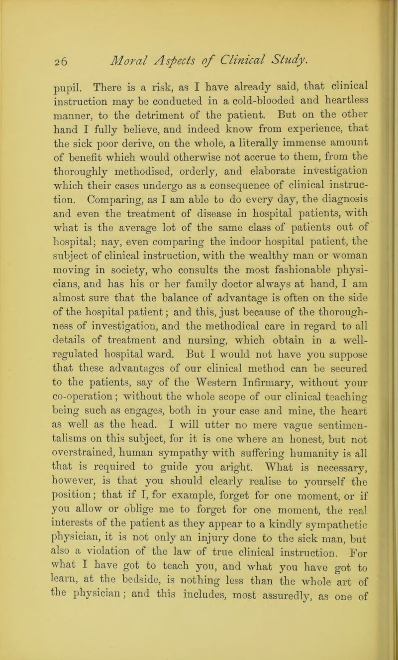 pupil. There is a risk, as I have already said, that clinical instruction may be conducted in a cold-blooded and heartless manner, to the detriment of the patient. But on the other hand I fully believe, and indeed know from experience, that the sick poor derive, on the whole, a literally immense amount of benefit which would otherwise not accrue to them, from the thoroughly methodised, orderly, and elaborate investigation which their cases undergo as a consequence of clinical instruc- tion. Comparing, as I am able to do every day, the diagnosis and even the treatment of disease in hospital patients, with what is the average lot of the same class of patients out of hospital; nay, even comparing the indoor hospital patient, the subject of clinical instruction, with the wealthy man or woman moving in society, who consults the most fashionable physi- cians, and has his or her family doctor always at hand, I am almost sure that the balance of advantage is often on the side of the hospital patient; and this, just because of the thorough- ness of investigation, and the methodical care in regard to all details of treatment and nursing, which obtain in a well- regulated hospital ward. But I would not have you suppose that these advantages of our clinical method can be secured to the patients, say of the Western Infirmary, without your co-operation; without the whole scope of our clinical teaching being such as engages, both in your case and mine, the heart as well as the head. I will utter no mere vague sentimen- talisms on this subject, for it is one where an honest, but not overstrained, human sympathy with suffering humanity is all that is required to guide you aright. What is necessary, however, is that you should clearly realise to yourself the position; that if I, for example, forget for one moment, or if you allow or oblige me to forget for one moment, the real interests of the patient as they appear to a kindly sympathetic physician, it is not only an injury done to the sick man, but also a violation of the law of true clinical instruction. For what I have got to teach you, and what you have got to learn, at the bedside, is nothing less than the whole art of the physician; and this includes, most assuredly, as one of