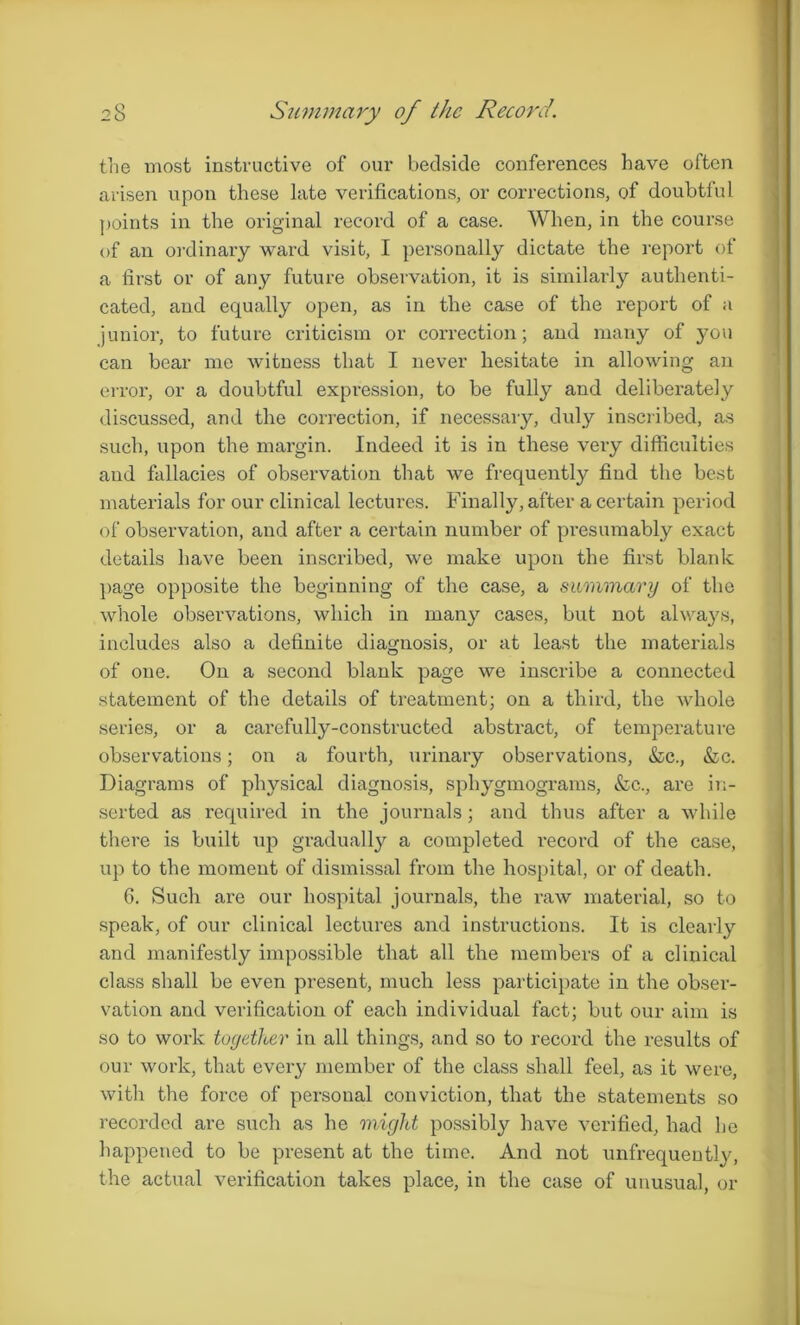the most instructive of our bedside conferences have often arisen upon these late verifications, or corrections, of doubtful points in the original record of a case. When, in the course of an ordinary ward visit, I personally dictate the report of a first or of any future observation, it is similarly authenti- cated, and equally open, as in the case of the report of a junior, to future criticism or correction; and many of you can bear me witness that I never hesitate in allowing an error, or a doubtful expression, to be fully and deliberately discussed, and the correction, if necessary, duly inscribed, as such, upon the margin. Indeed it is in these very difficulties and fallacies of observation that we frequently find the best materials for our clinical lectures. Finally, after a certain period of observation, and after a certain number of pi’esumably exact details have been inscribed, we make upon the first blank page opposite the beginning of the case, a summary of the whole observations, which in many cases, but not always, includes also a definite diagnosis, or at least the materials of one. On a second blank page we inscribe a connected statement of the details of treatment; on a third, the whole series, or a carefully-constructed abstract, of temperature observations; on a fourth, urinary observations, &c., &c. Diagrams of physical diagnosis, sphygmograms, &c., are in- serted as required in the journals; and thus after a while there is built up gradually a completed record of the case, up to the moment of dismissal from the hospital, or of death. 6. Such are our hospital journals, the raw material, so to speak, of our clinical lectures and instructions. It is clearly and manifestly impossible that all the members of a clinical class shall be even present, much less participate in the obser- vation and verification of each individual fact; but our aim is so to work together in all things, and so to record the results of our work, that every member of the class shall feel, as it were, with the force of personal conviction, that the statements so recorded are such as he might possibly have verified, had he happened to be present at the time. And not unfrequeutly, the actual verification takes place, in the case of unusual, or